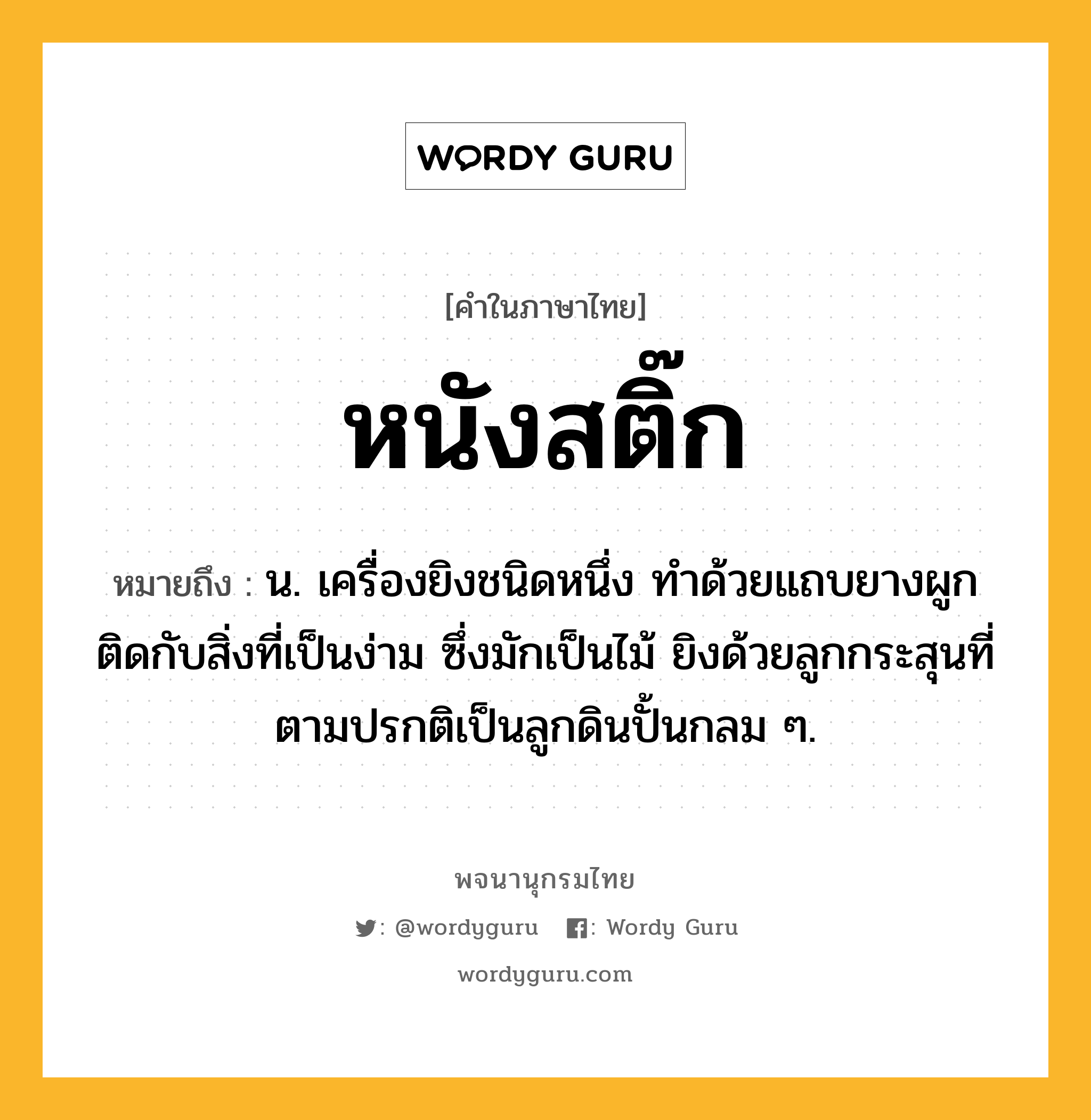 หนังสติ๊ก ความหมาย หมายถึงอะไร?, คำในภาษาไทย หนังสติ๊ก หมายถึง น. เครื่องยิงชนิดหนึ่ง ทําด้วยแถบยางผูกติดกับสิ่งที่เป็นง่าม ซึ่งมักเป็นไม้ ยิงด้วยลูกกระสุนที่ตามปรกติเป็นลูกดินปั้นกลม ๆ.