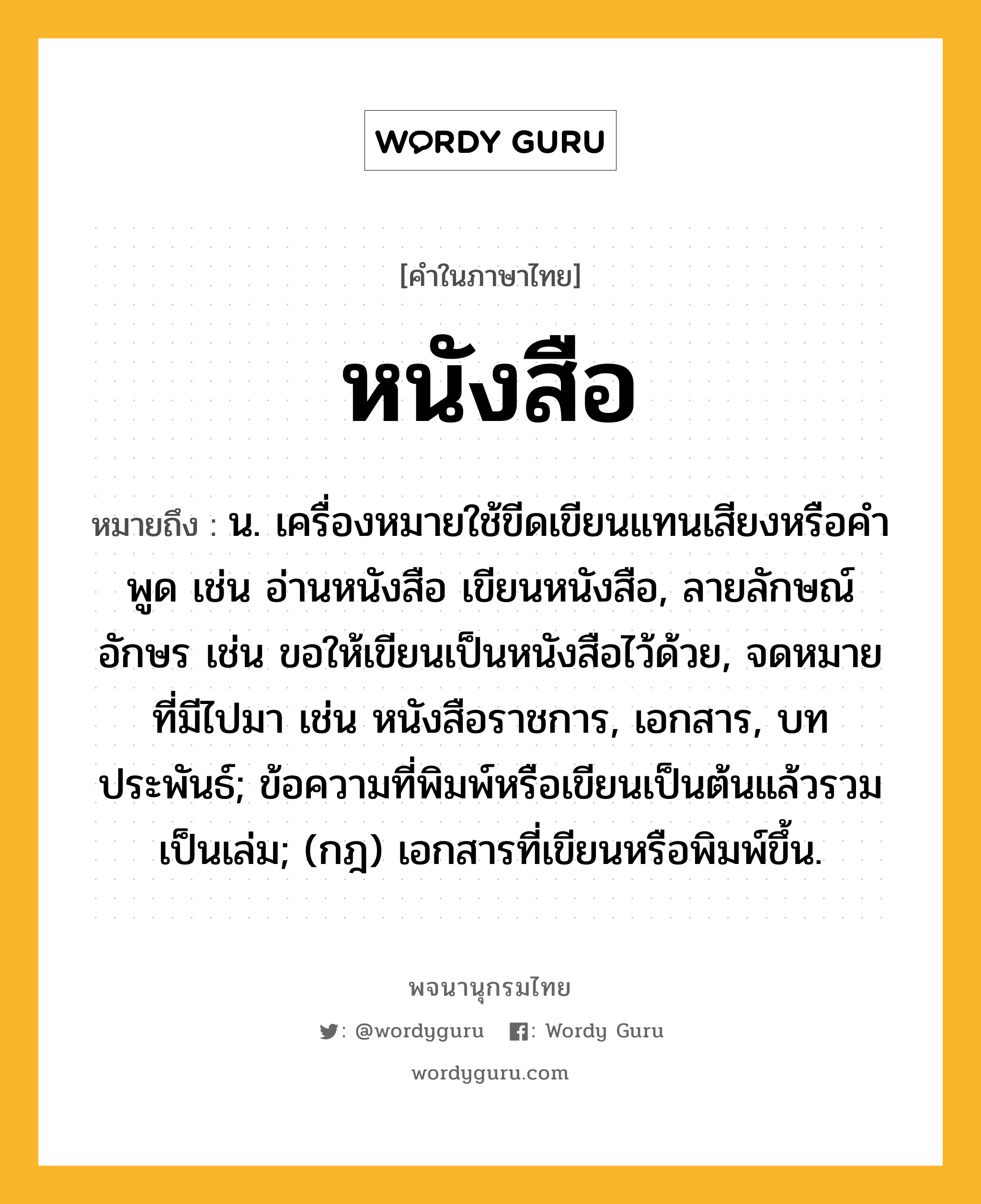 หนังสือ ความหมาย หมายถึงอะไร?, คำในภาษาไทย หนังสือ หมายถึง น. เครื่องหมายใช้ขีดเขียนแทนเสียงหรือคําพูด เช่น อ่านหนังสือ เขียนหนังสือ, ลายลักษณ์อักษร เช่น ขอให้เขียนเป็นหนังสือไว้ด้วย, จดหมายที่มีไปมา เช่น หนังสือราชการ, เอกสาร, บทประพันธ์; ข้อความที่พิมพ์หรือเขียนเป็นต้นแล้วรวมเป็นเล่ม; (กฎ) เอกสารที่เขียนหรือพิมพ์ขึ้น.