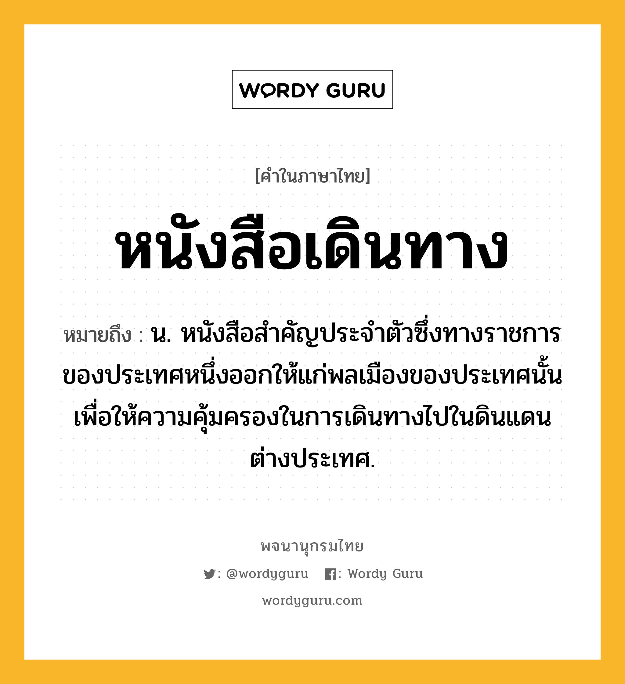 หนังสือเดินทาง ความหมาย หมายถึงอะไร?, คำในภาษาไทย หนังสือเดินทาง หมายถึง น. หนังสือสําคัญประจําตัวซึ่งทางราชการของประเทศหนึ่งออกให้แก่พลเมืองของประเทศนั้น เพื่อให้ความคุ้มครองในการเดินทางไปในดินแดนต่างประเทศ.