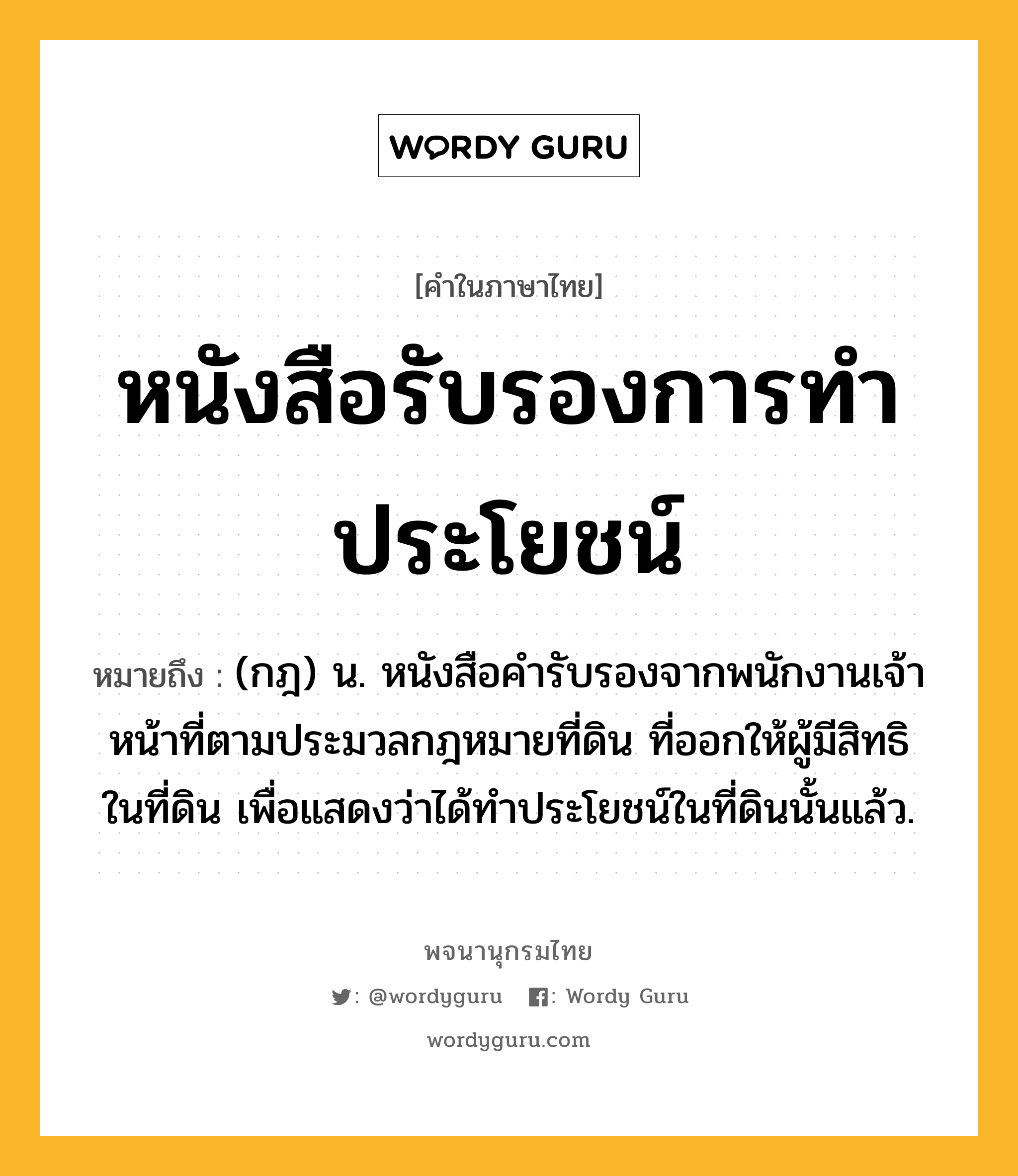 หนังสือรับรองการทำประโยชน์ ความหมาย หมายถึงอะไร?, คำในภาษาไทย หนังสือรับรองการทำประโยชน์ หมายถึง (กฎ) น. หนังสือคํารับรองจากพนักงานเจ้าหน้าที่ตามประมวลกฎหมายที่ดิน ที่ออกให้ผู้มีสิทธิในที่ดิน เพื่อแสดงว่าได้ทําประโยชน์ในที่ดินนั้นแล้ว.