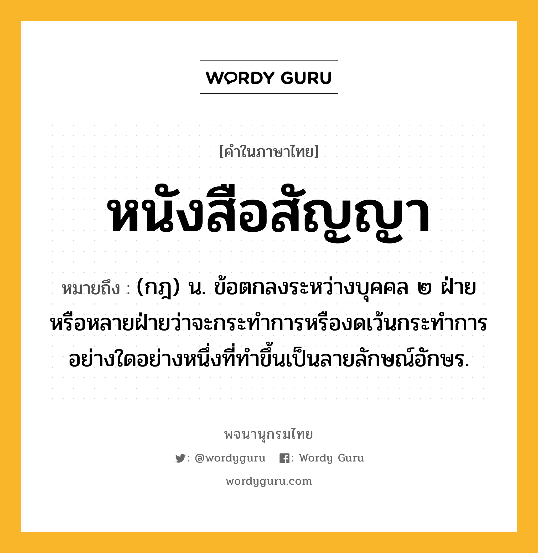 หนังสือสัญญา ความหมาย หมายถึงอะไร?, คำในภาษาไทย หนังสือสัญญา หมายถึง (กฎ) น. ข้อตกลงระหว่างบุคคล ๒ ฝ่ายหรือหลายฝ่ายว่าจะกระทำการหรืองดเว้นกระทำการอย่างใดอย่างหนึ่งที่ทําขึ้นเป็นลายลักษณ์อักษร.