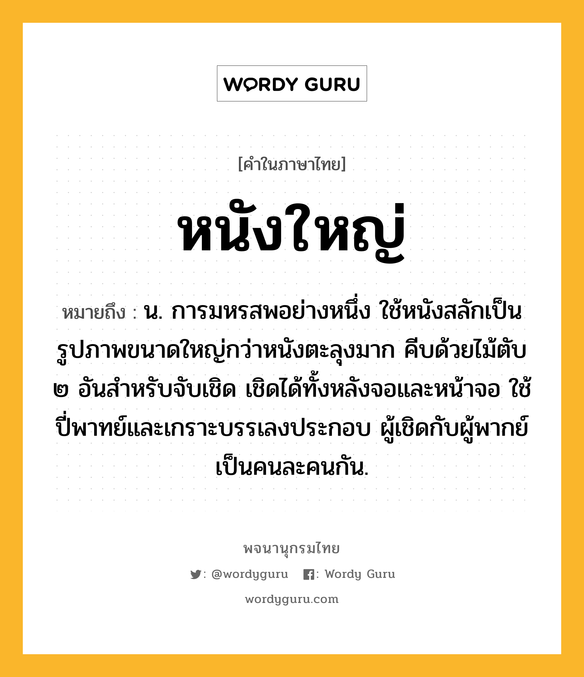 หนังใหญ่ ความหมาย หมายถึงอะไร?, คำในภาษาไทย หนังใหญ่ หมายถึง น. การมหรสพอย่างหนึ่ง ใช้หนังสลักเป็นรูปภาพขนาดใหญ่กว่าหนังตะลุงมาก คีบด้วยไม้ตับ ๒ อันสำหรับจับเชิด เชิดได้ทั้งหลังจอและหน้าจอ ใช้ปี่พาทย์และเกราะบรรเลงประกอบ ผู้เชิดกับผู้พากย์เป็นคนละคนกัน.