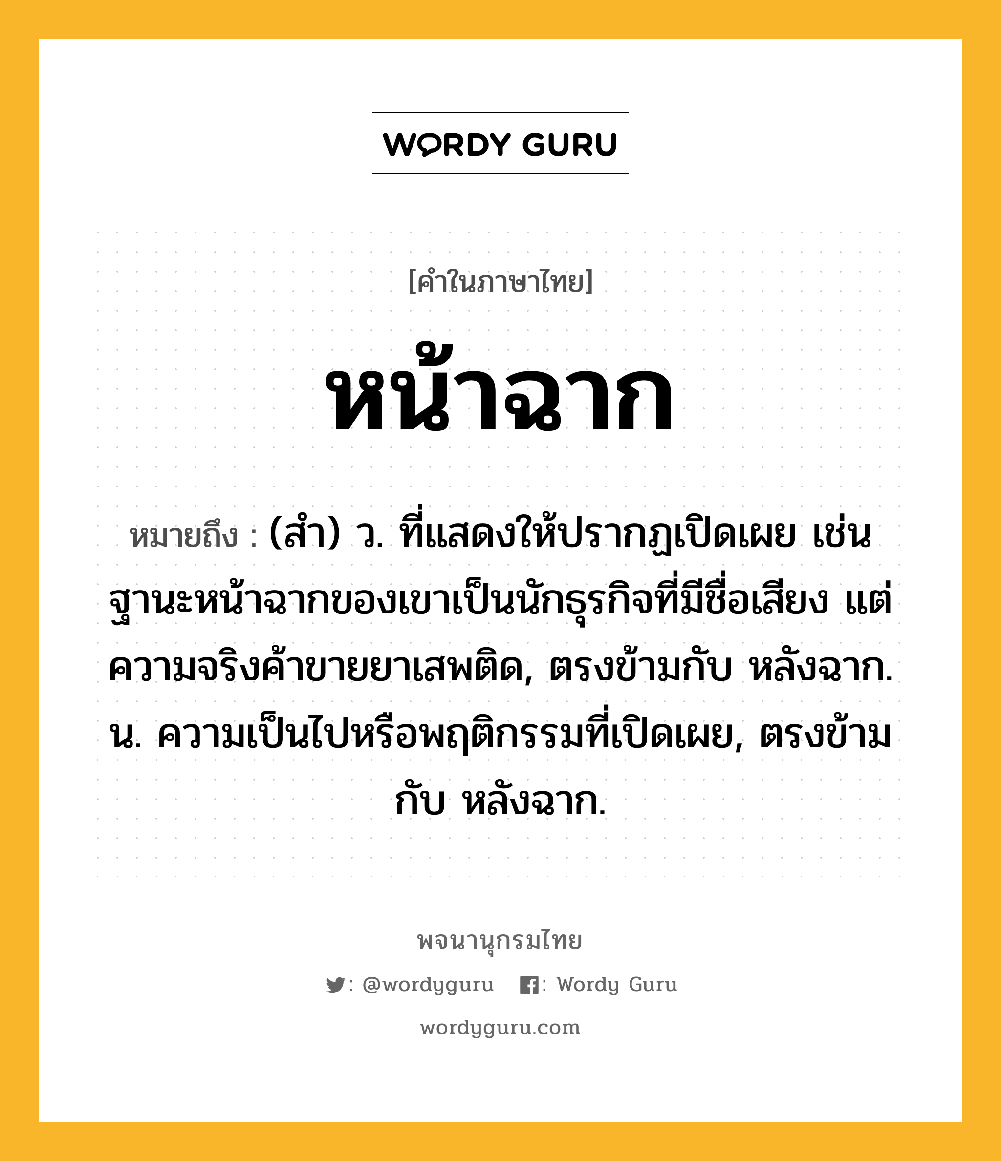 หน้าฉาก ความหมาย หมายถึงอะไร?, คำในภาษาไทย หน้าฉาก หมายถึง (สํา) ว. ที่แสดงให้ปรากฏเปิดเผย เช่น ฐานะหน้าฉากของเขาเป็นนักธุรกิจที่มีชื่อเสียง แต่ความจริงค้าขายยาเสพติด, ตรงข้ามกับ หลังฉาก. น. ความเป็นไปหรือพฤติกรรมที่เปิดเผย, ตรงข้ามกับ หลังฉาก.