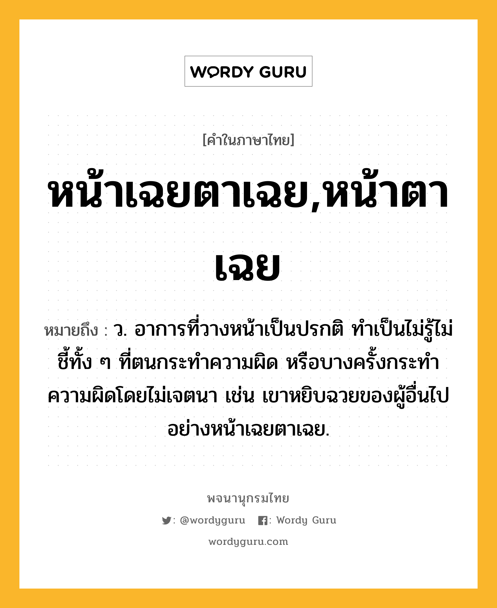 หน้าเฉยตาเฉย,หน้าตาเฉย ความหมาย หมายถึงอะไร?, คำในภาษาไทย หน้าเฉยตาเฉย,หน้าตาเฉย หมายถึง ว. อาการที่วางหน้าเป็นปรกติ ทำเป็นไม่รู้ไม่ชี้ทั้ง ๆ ที่ตนกระทำความผิด หรือบางครั้งกระทำความผิดโดยไม่เจตนา เช่น เขาหยิบฉวยของผู้อื่นไปอย่างหน้าเฉยตาเฉย.