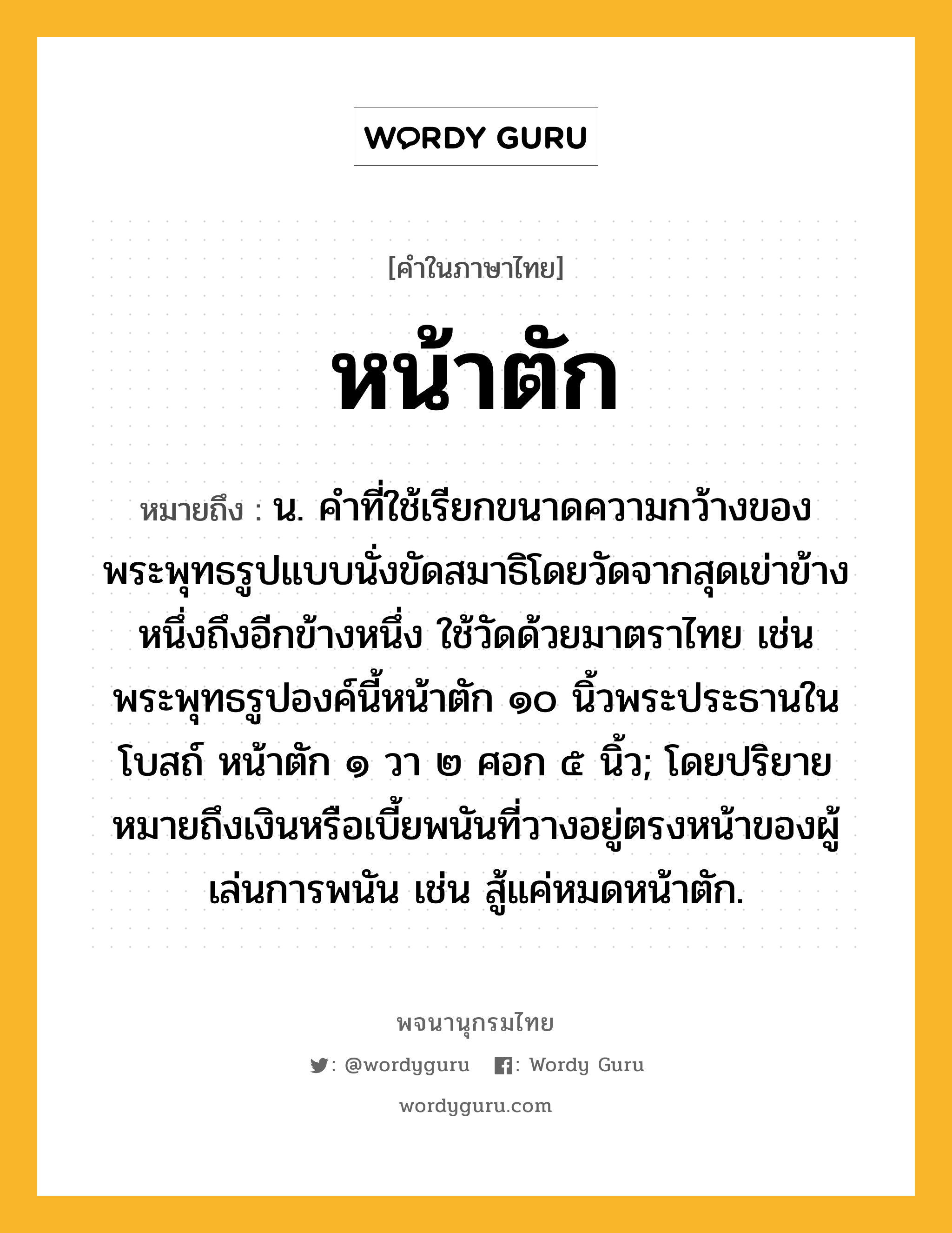 หน้าตัก ความหมาย หมายถึงอะไร?, คำในภาษาไทย หน้าตัก หมายถึง น. คำที่ใช้เรียกขนาดความกว้างของพระพุทธรูปแบบนั่งขัดสมาธิโดยวัดจากสุดเข่าข้างหนึ่งถึงอีกข้างหนึ่ง ใช้วัดด้วยมาตราไทย เช่น พระพุทธรูปองค์นี้หน้าตัก ๑๐ นิ้วพระประธานในโบสถ์ หน้าตัก ๑ วา ๒ ศอก ๕ นิ้ว; โดยปริยายหมายถึงเงินหรือเบี้ยพนันที่วางอยู่ตรงหน้าของผู้เล่นการพนัน เช่น สู้แค่หมดหน้าตัก.