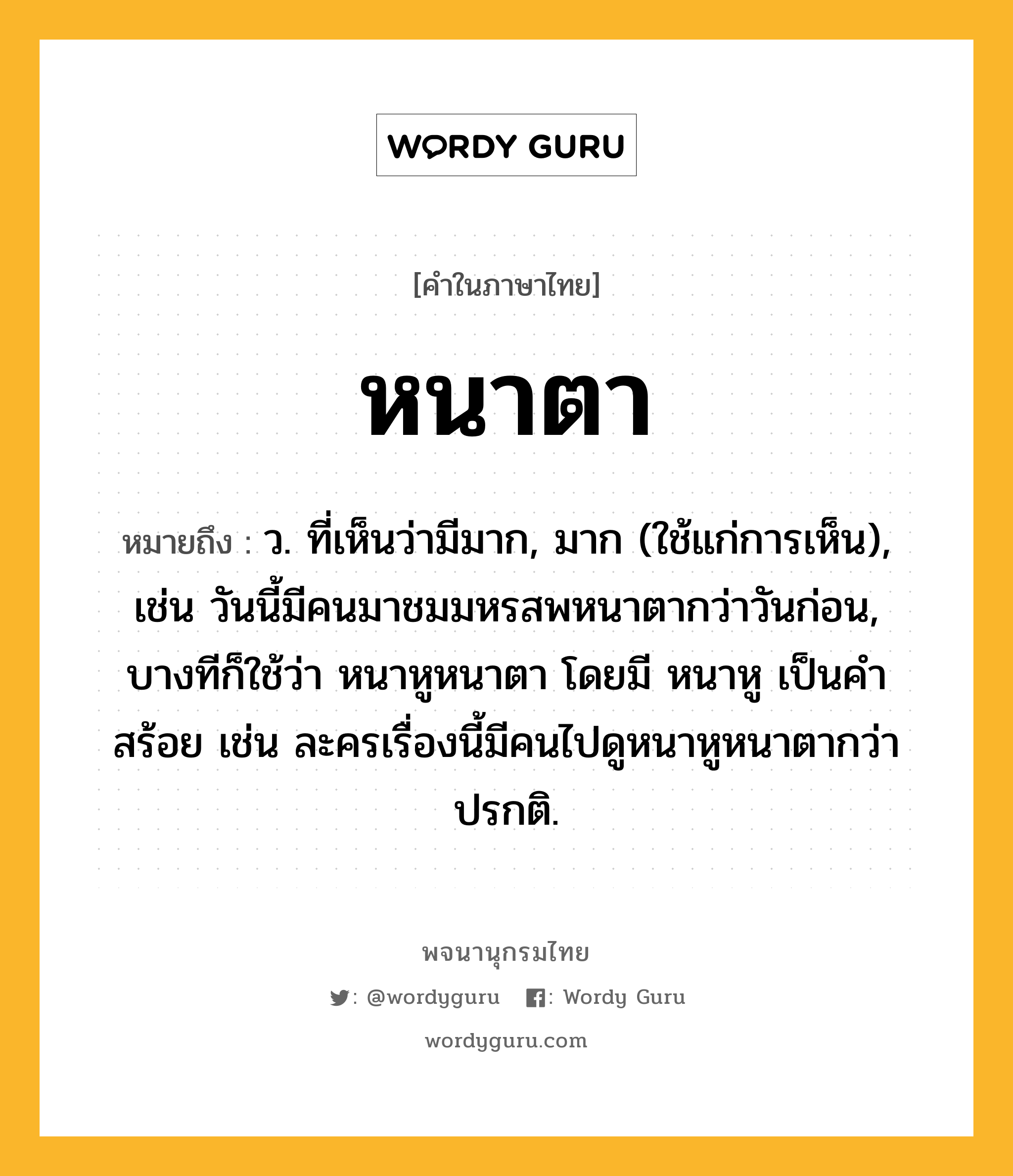 หนาตา ความหมาย หมายถึงอะไร?, คำในภาษาไทย หนาตา หมายถึง ว. ที่เห็นว่ามีมาก, มาก (ใช้แก่การเห็น), เช่น วันนี้มีคนมาชมมหรสพหนาตากว่าวันก่อน, บางทีก็ใช้ว่า หนาหูหนาตา โดยมี หนาหู เป็นคำสร้อย เช่น ละครเรื่องนี้มีคนไปดูหนาหูหนาตากว่าปรกติ.