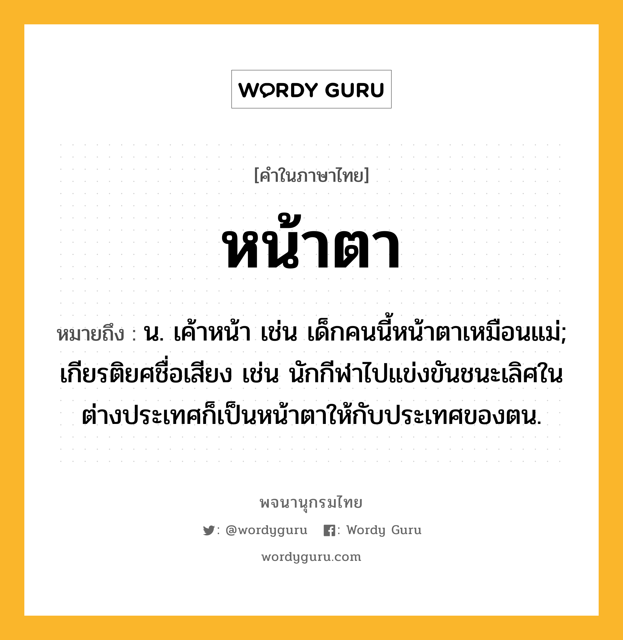 หน้าตา ความหมาย หมายถึงอะไร?, คำในภาษาไทย หน้าตา หมายถึง น. เค้าหน้า เช่น เด็กคนนี้หน้าตาเหมือนแม่; เกียรติยศชื่อเสียง เช่น นักกีฬาไปแข่งขันชนะเลิศในต่างประเทศก็เป็นหน้าตาให้กับประเทศของตน.