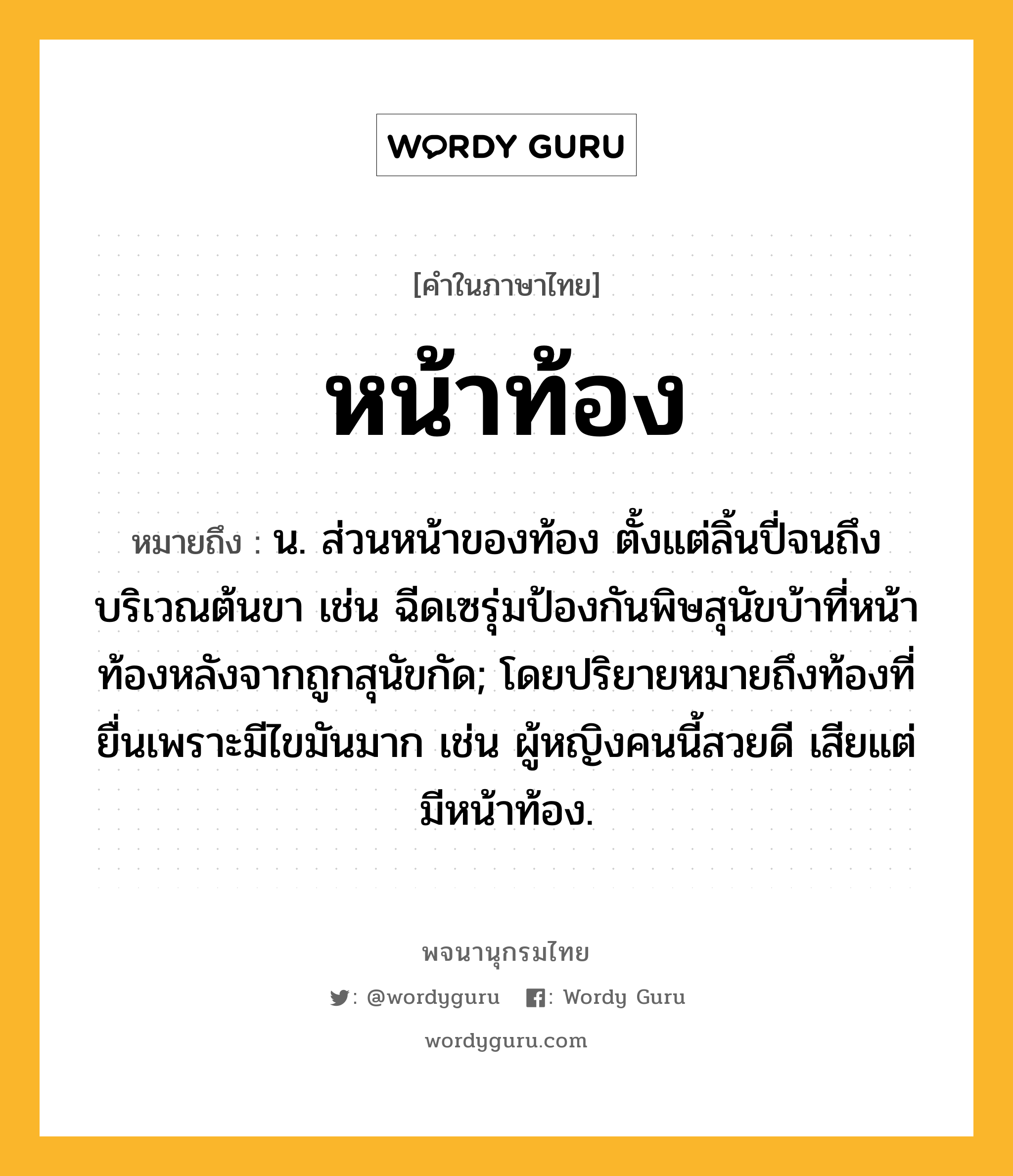 หน้าท้อง ความหมาย หมายถึงอะไร?, คำในภาษาไทย หน้าท้อง หมายถึง น. ส่วนหน้าของท้อง ตั้งแต่ลิ้นปี่จนถึงบริเวณต้นขา เช่น ฉีดเซรุ่มป้องกันพิษสุนัขบ้าที่หน้าท้องหลังจากถูกสุนัขกัด; โดยปริยายหมายถึงท้องที่ยื่นเพราะมีไขมันมาก เช่น ผู้หญิงคนนี้สวยดี เสียแต่มีหน้าท้อง.