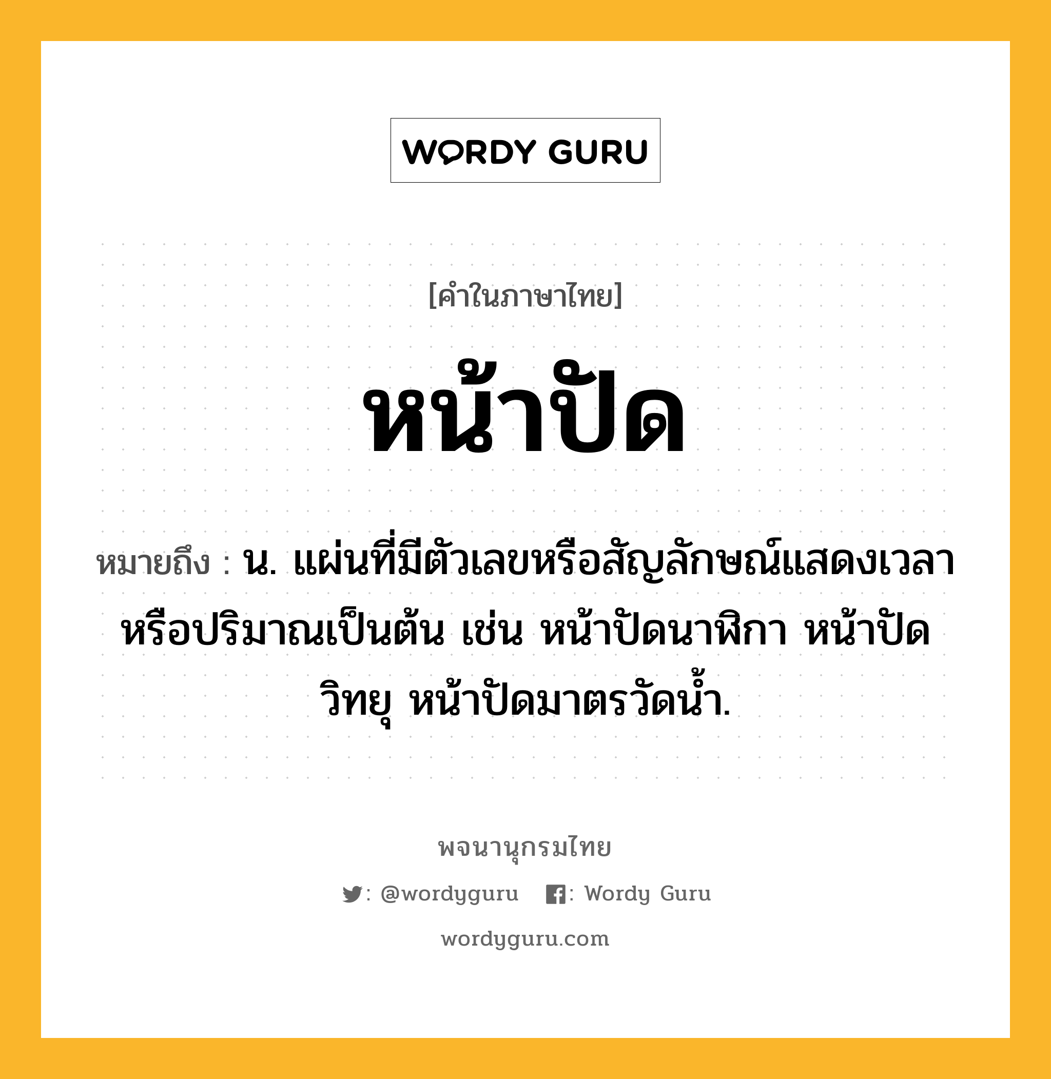 หน้าปัด ความหมาย หมายถึงอะไร?, คำในภาษาไทย หน้าปัด หมายถึง น. แผ่นที่มีตัวเลขหรือสัญลักษณ์แสดงเวลาหรือปริมาณเป็นต้น เช่น หน้าปัดนาฬิกา หน้าปัดวิทยุ หน้าปัดมาตรวัดนํ้า.