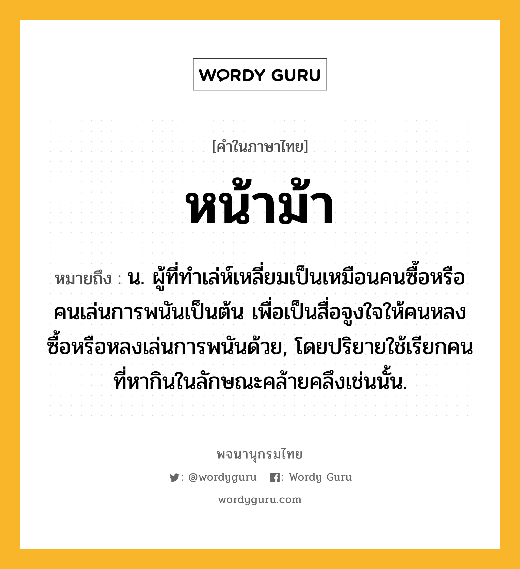 หน้าม้า ความหมาย หมายถึงอะไร?, คำในภาษาไทย หน้าม้า หมายถึง น. ผู้ที่ทําเล่ห์เหลี่ยมเป็นเหมือนคนซื้อหรือคนเล่นการพนันเป็นต้น เพื่อเป็นสื่อจูงใจให้คนหลงซื้อหรือหลงเล่นการพนันด้วย, โดยปริยายใช้เรียกคนที่หากินในลักษณะคล้ายคลึงเช่นนั้น.