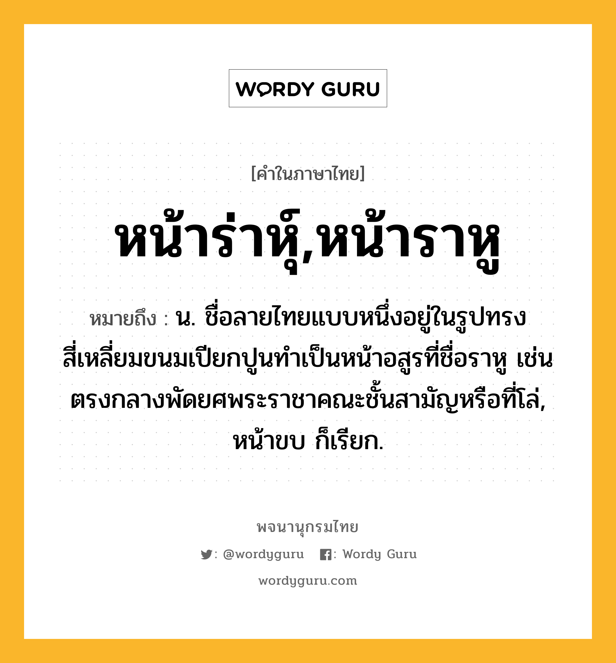 หน้าร่าหุ์,หน้าราหู ความหมาย หมายถึงอะไร?, คำในภาษาไทย หน้าร่าหุ์,หน้าราหู หมายถึง น. ชื่อลายไทยแบบหนึ่งอยู่ในรูปทรงสี่เหลี่ยมขนมเปียกปูนทำเป็นหน้าอสูรที่ชื่อราหู เช่นตรงกลางพัดยศพระราชาคณะชั้นสามัญหรือที่โล่, หน้าขบ ก็เรียก.