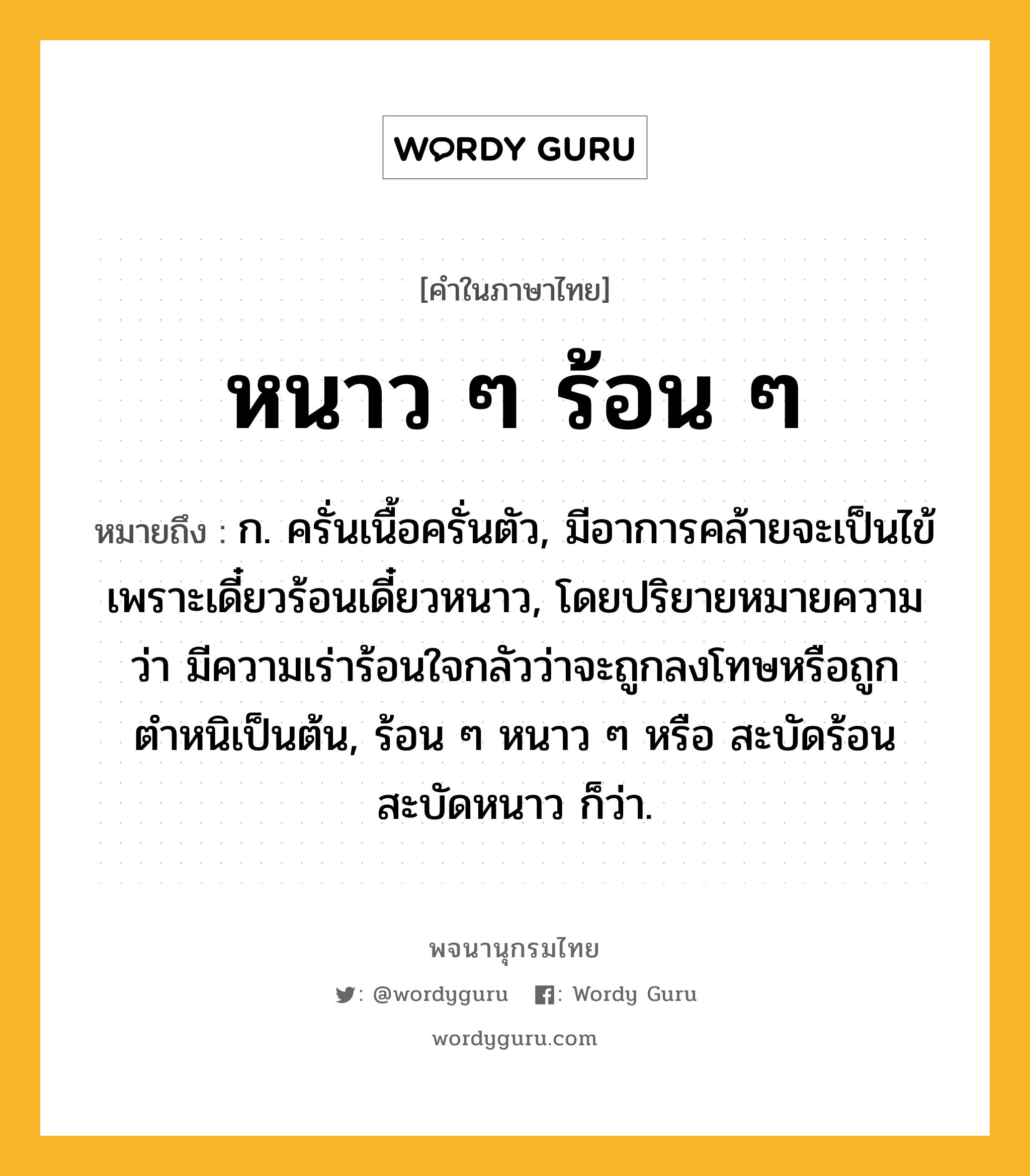 หนาว ๆ ร้อน ๆ ความหมาย หมายถึงอะไร?, คำในภาษาไทย หนาว ๆ ร้อน ๆ หมายถึง ก. ครั่นเนื้อครั่นตัว, มีอาการคล้ายจะเป็นไข้เพราะเดี๋ยวร้อนเดี๋ยวหนาว, โดยปริยายหมายความว่า มีความเร่าร้อนใจกลัวว่าจะถูกลงโทษหรือถูกตำหนิเป็นต้น, ร้อน ๆ หนาว ๆ หรือ สะบัดร้อนสะบัดหนาว ก็ว่า.