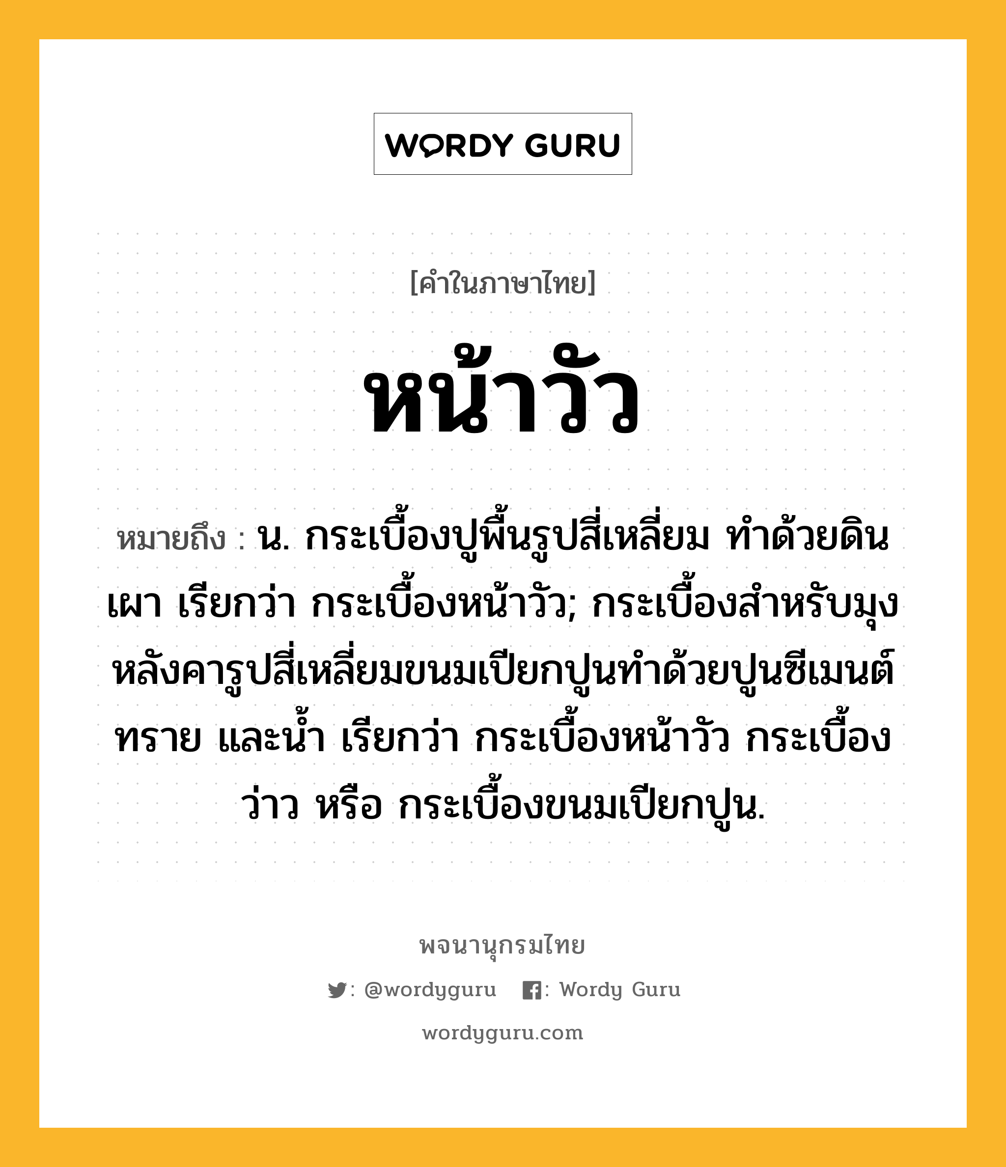 หน้าวัว ความหมาย หมายถึงอะไร?, คำในภาษาไทย หน้าวัว หมายถึง น. กระเบื้องปูพื้นรูปสี่เหลี่ยม ทําด้วยดินเผา เรียกว่า กระเบื้องหน้าวัว; กระเบื้องสำหรับมุงหลังคารูปสี่เหลี่ยมขนมเปียกปูนทำด้วยปูนซีเมนต์ ทราย และน้ำ เรียกว่า กระเบื้องหน้าวัว กระเบื้องว่าว หรือ กระเบื้องขนมเปียกปูน.