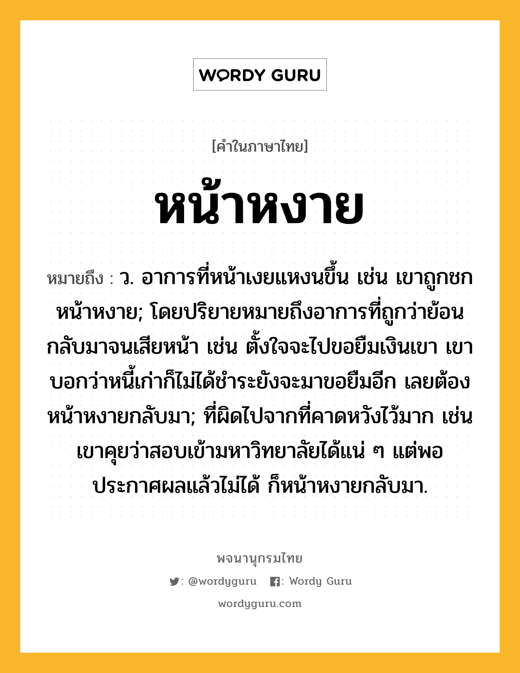 หน้าหงาย ความหมาย หมายถึงอะไร?, คำในภาษาไทย หน้าหงาย หมายถึง ว. อาการที่หน้าเงยแหงนขึ้น เช่น เขาถูกชกหน้าหงาย; โดยปริยายหมายถึงอาการที่ถูกว่าย้อนกลับมาจนเสียหน้า เช่น ตั้งใจจะไปขอยืมเงินเขา เขาบอกว่าหนี้เก่าก็ไม่ได้ชำระยังจะมาขอยืมอีก เลยต้องหน้าหงายกลับมา; ที่ผิดไปจากที่คาดหวังไว้มาก เช่น เขาคุยว่าสอบเข้ามหาวิทยาลัยได้แน่ ๆ แต่พอประกาศผลแล้วไม่ได้ ก็หน้าหงายกลับมา.