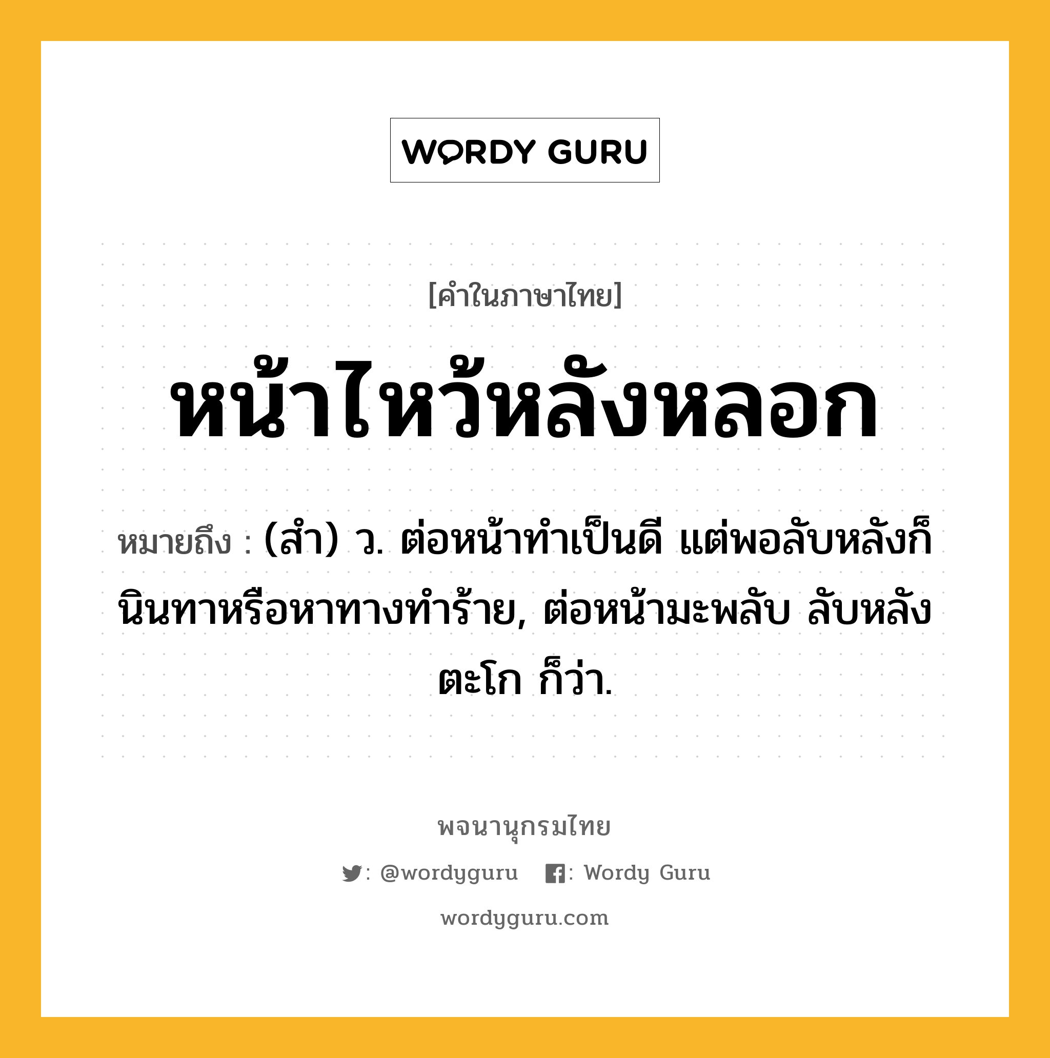 หน้าไหว้หลังหลอก ความหมาย หมายถึงอะไร?, คำในภาษาไทย หน้าไหว้หลังหลอก หมายถึง (สำ) ว. ต่อหน้าทำเป็นดี แต่พอลับหลังก็นินทาหรือหาทางทำร้าย, ต่อหน้ามะพลับ ลับหลังตะโก ก็ว่า.