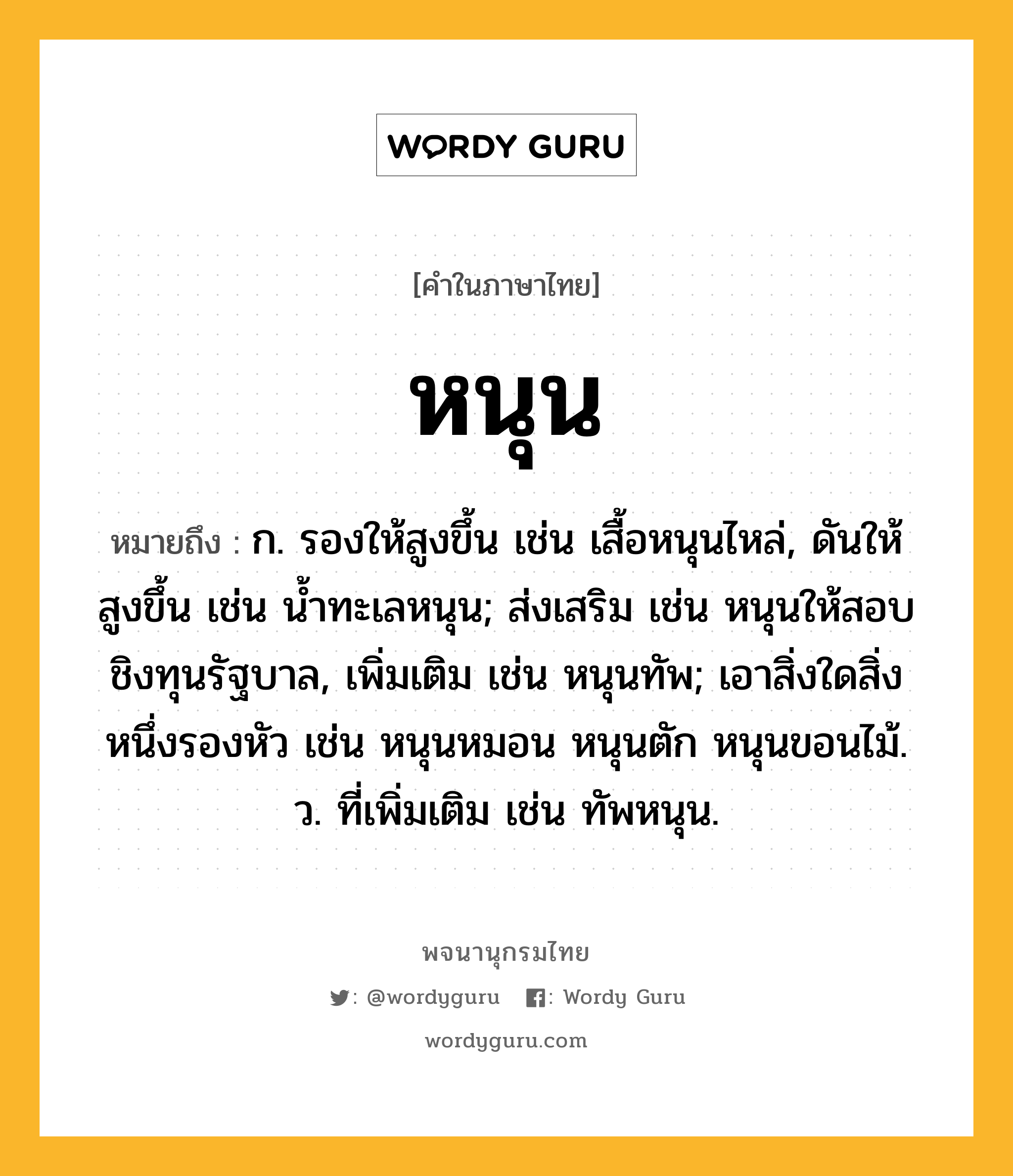 หนุน ความหมาย หมายถึงอะไร?, คำในภาษาไทย หนุน หมายถึง ก. รองให้สูงขึ้น เช่น เสื้อหนุนไหล่, ดันให้สูงขึ้น เช่น น้ำทะเลหนุน; ส่งเสริม เช่น หนุนให้สอบชิงทุนรัฐบาล, เพิ่มเติม เช่น หนุนทัพ; เอาสิ่งใดสิ่งหนึ่งรองหัว เช่น หนุนหมอน หนุนตัก หนุนขอนไม้. ว. ที่เพิ่มเติม เช่น ทัพหนุน.