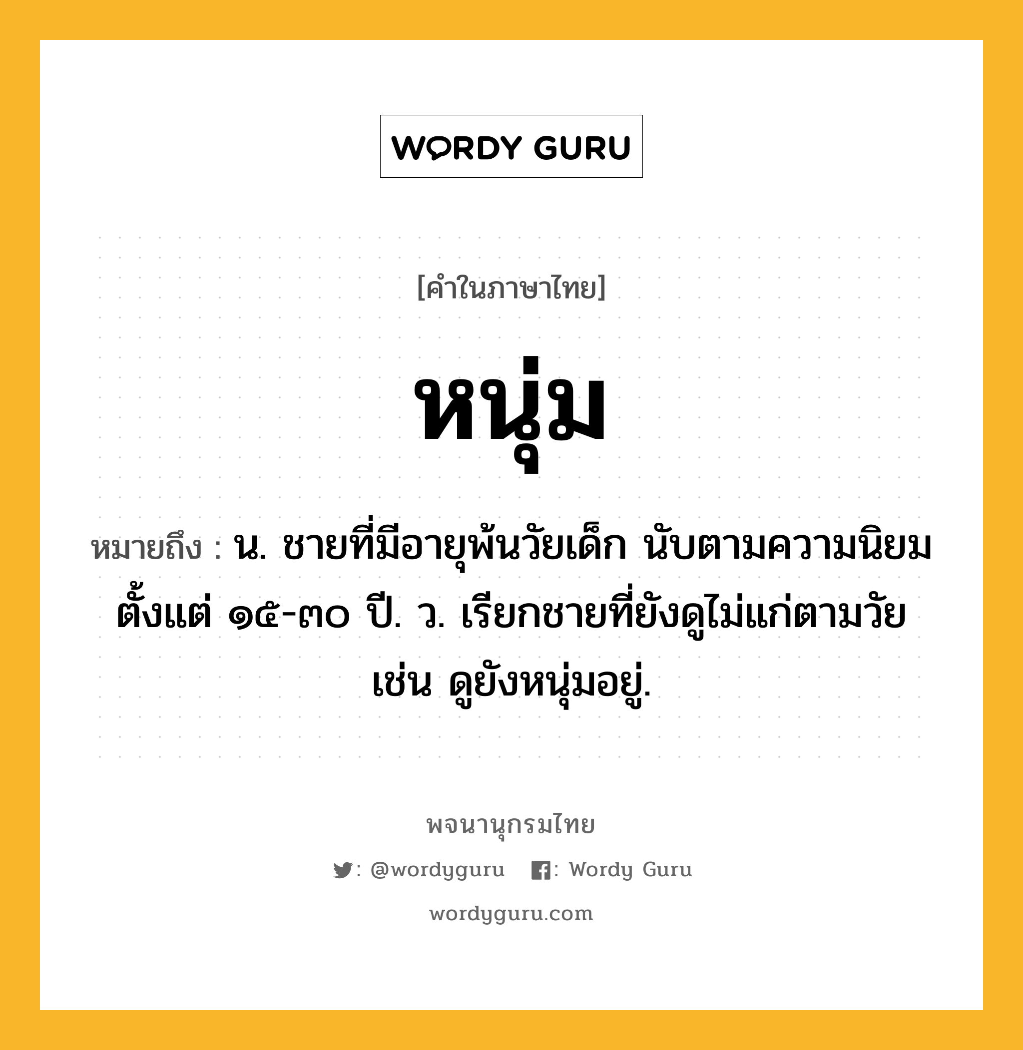 หนุ่ม ความหมาย หมายถึงอะไร?, คำในภาษาไทย หนุ่ม หมายถึง น. ชายที่มีอายุพ้นวัยเด็ก นับตามความนิยมตั้งแต่ ๑๕-๓๐ ปี. ว. เรียกชายที่ยังดูไม่แก่ตามวัย เช่น ดูยังหนุ่มอยู่.