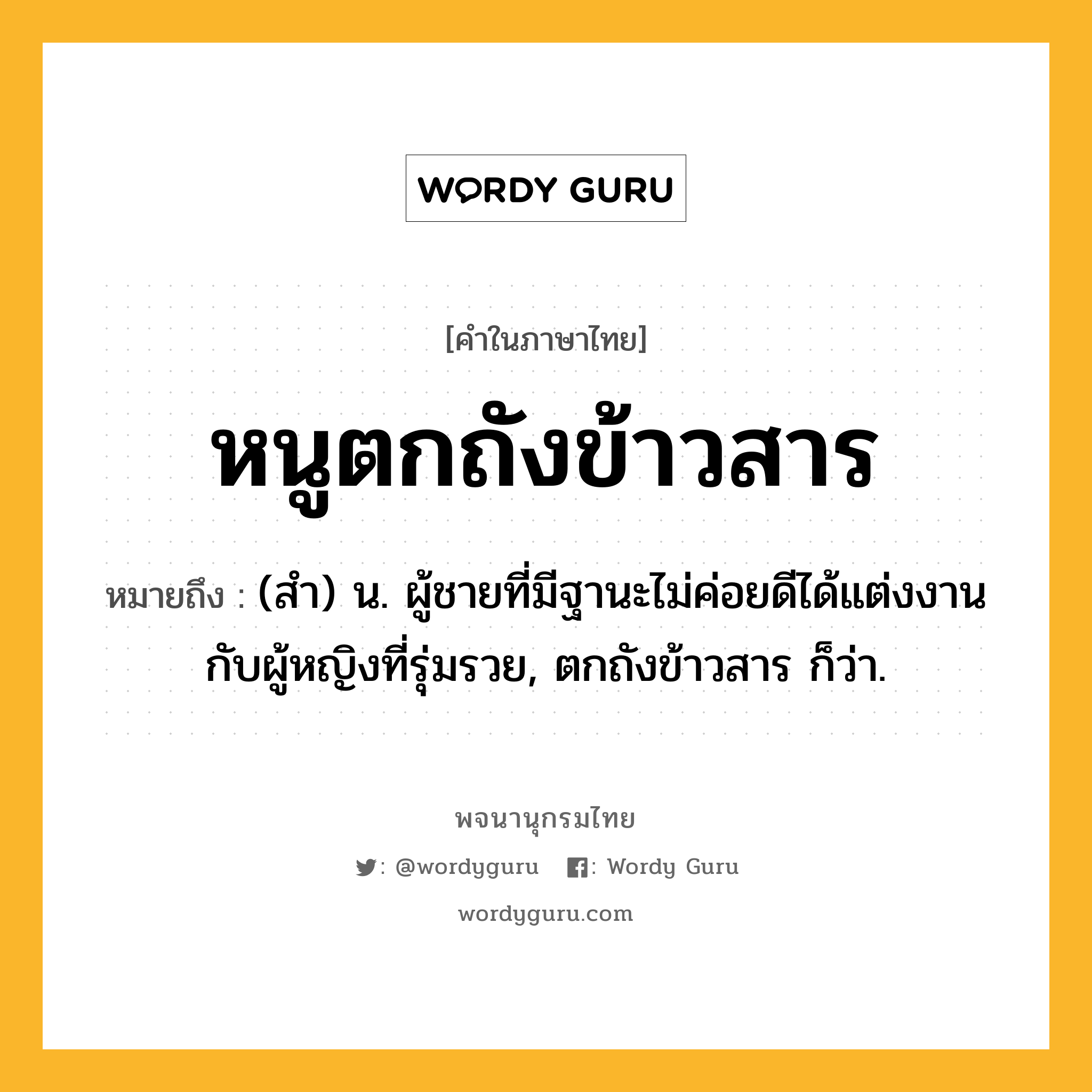 หนูตกถังข้าวสาร ความหมาย หมายถึงอะไร?, คำในภาษาไทย หนูตกถังข้าวสาร หมายถึง (สํา) น. ผู้ชายที่มีฐานะไม่ค่อยดีได้แต่งงานกับผู้หญิงที่รุ่มรวย, ตกถังข้าวสาร ก็ว่า.