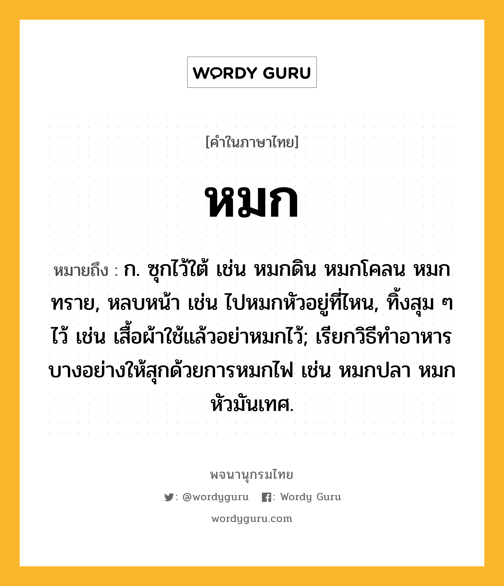 หมก ความหมาย หมายถึงอะไร?, คำในภาษาไทย หมก หมายถึง ก. ซุกไว้ใต้ เช่น หมกดิน หมกโคลน หมกทราย, หลบหน้า เช่น ไปหมกหัวอยู่ที่ไหน, ทิ้งสุม ๆ ไว้ เช่น เสื้อผ้าใช้แล้วอย่าหมกไว้; เรียกวิธีทําอาหารบางอย่างให้สุกด้วยการหมกไฟ เช่น หมกปลา หมกหัวมันเทศ.