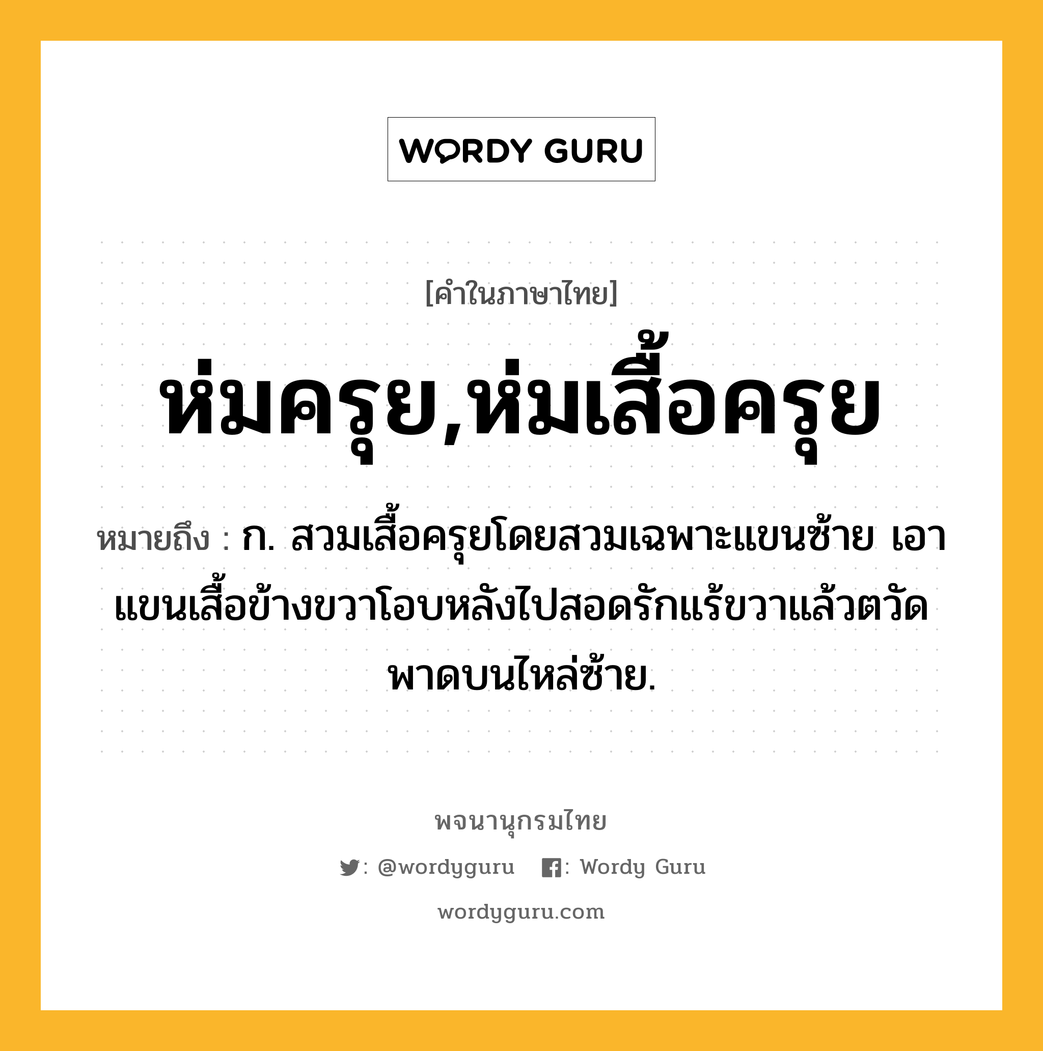 ห่มครุย,ห่มเสื้อครุย ความหมาย หมายถึงอะไร?, คำในภาษาไทย ห่มครุย,ห่มเสื้อครุย หมายถึง ก. สวมเสื้อครุยโดยสวมเฉพาะแขนซ้าย เอาแขนเสื้อข้างขวาโอบหลังไปสอดรักแร้ขวาแล้วตวัดพาดบนไหล่ซ้าย.