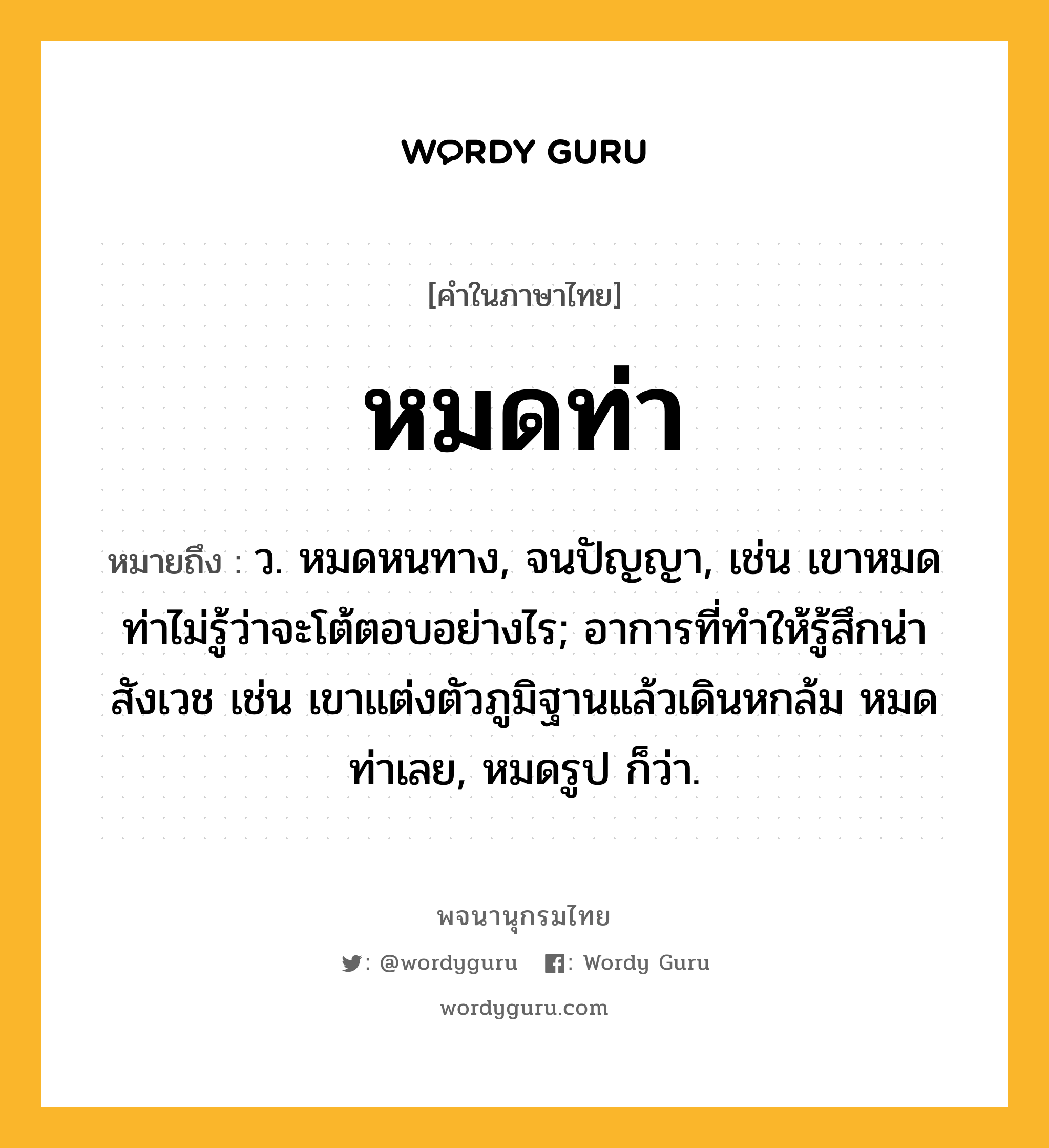 หมดท่า ความหมาย หมายถึงอะไร?, คำในภาษาไทย หมดท่า หมายถึง ว. หมดหนทาง, จนปัญญา, เช่น เขาหมดท่าไม่รู้ว่าจะโต้ตอบอย่างไร; อาการที่ทำให้รู้สึกน่าสังเวช เช่น เขาแต่งตัวภูมิฐานแล้วเดินหกล้ม หมดท่าเลย, หมดรูป ก็ว่า.