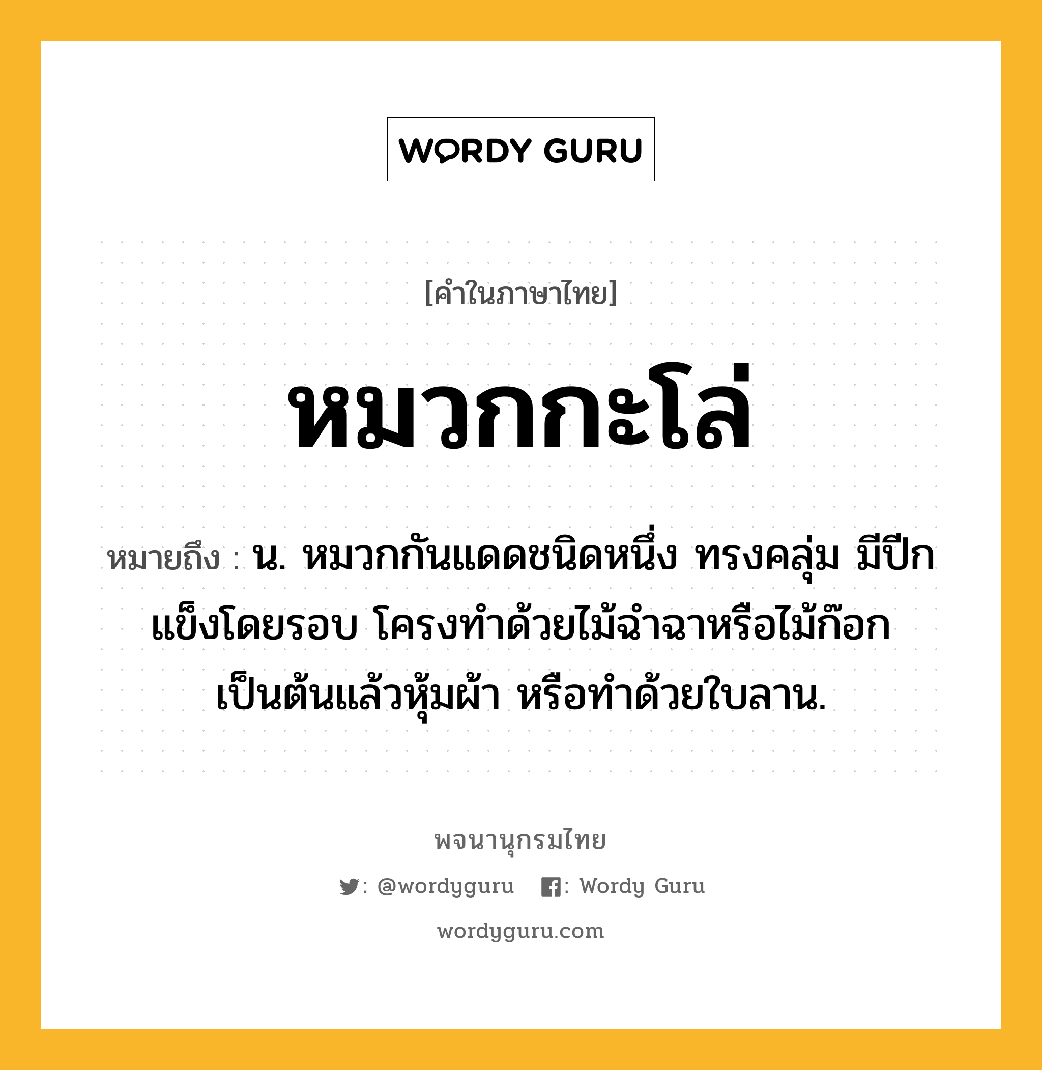 หมวกกะโล่ ความหมาย หมายถึงอะไร?, คำในภาษาไทย หมวกกะโล่ หมายถึง น. หมวกกันแดดชนิดหนึ่ง ทรงคลุ่ม มีปีกแข็งโดยรอบ โครงทําด้วยไม้ฉําฉาหรือไม้ก๊อกเป็นต้นแล้วหุ้มผ้า หรือทําด้วยใบลาน.