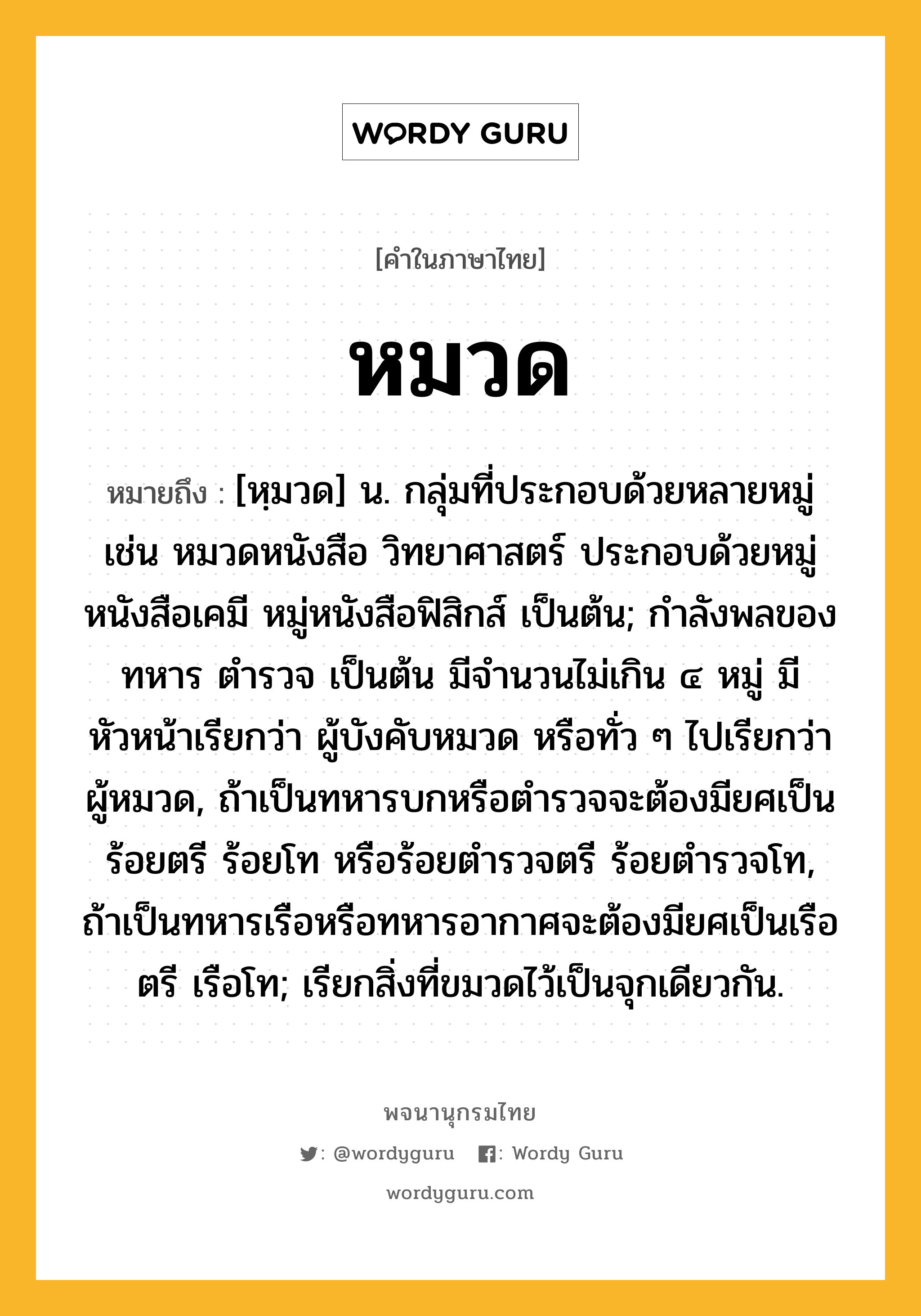 หมวด ความหมาย หมายถึงอะไร?, คำในภาษาไทย หมวด หมายถึง [หฺมวด] น. กลุ่มที่ประกอบด้วยหลายหมู่ เช่น หมวดหนังสือ วิทยาศาสตร์ ประกอบด้วยหมู่หนังสือเคมี หมู่หนังสือฟิสิกส์ เป็นต้น; กำลังพลของทหาร ตำรวจ เป็นต้น มีจำนวนไม่เกิน ๔ หมู่ มีหัวหน้าเรียกว่า ผู้บังคับหมวด หรือทั่ว ๆ ไปเรียกว่า ผู้หมวด, ถ้าเป็นทหารบกหรือตำรวจจะต้องมียศเป็นร้อยตรี ร้อยโท หรือร้อยตำรวจตรี ร้อยตำรวจโท, ถ้าเป็นทหารเรือหรือทหารอากาศจะต้องมียศเป็นเรือตรี เรือโท; เรียกสิ่งที่ขมวดไว้เป็นจุกเดียวกัน.