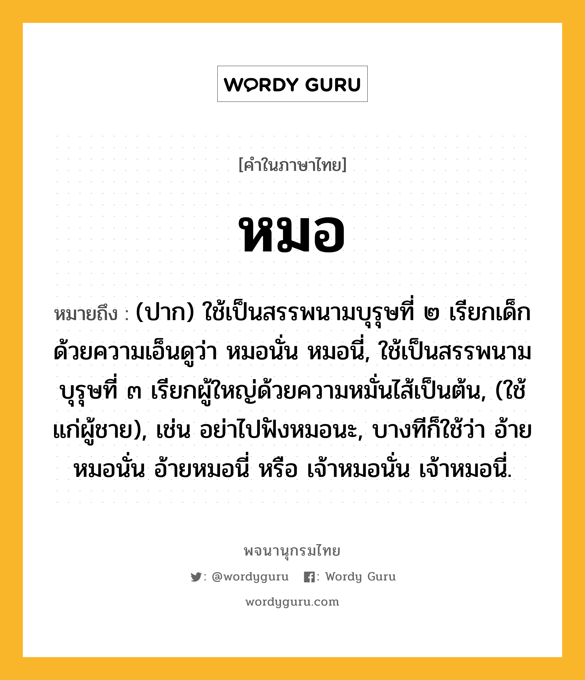 หมอ ความหมาย หมายถึงอะไร?, คำในภาษาไทย หมอ หมายถึง (ปาก) ใช้เป็นสรรพนามบุรุษที่ ๒ เรียกเด็กด้วยความเอ็นดูว่า หมอนั่น หมอนี่, ใช้เป็นสรรพนามบุรุษที่ ๓ เรียกผู้ใหญ่ด้วยความหมั่นไส้เป็นต้น, (ใช้แก่ผู้ชาย), เช่น อย่าไปฟังหมอนะ, บางทีก็ใช้ว่า อ้ายหมอนั่น อ้ายหมอนี่ หรือ เจ้าหมอนั่น เจ้าหมอนี่.