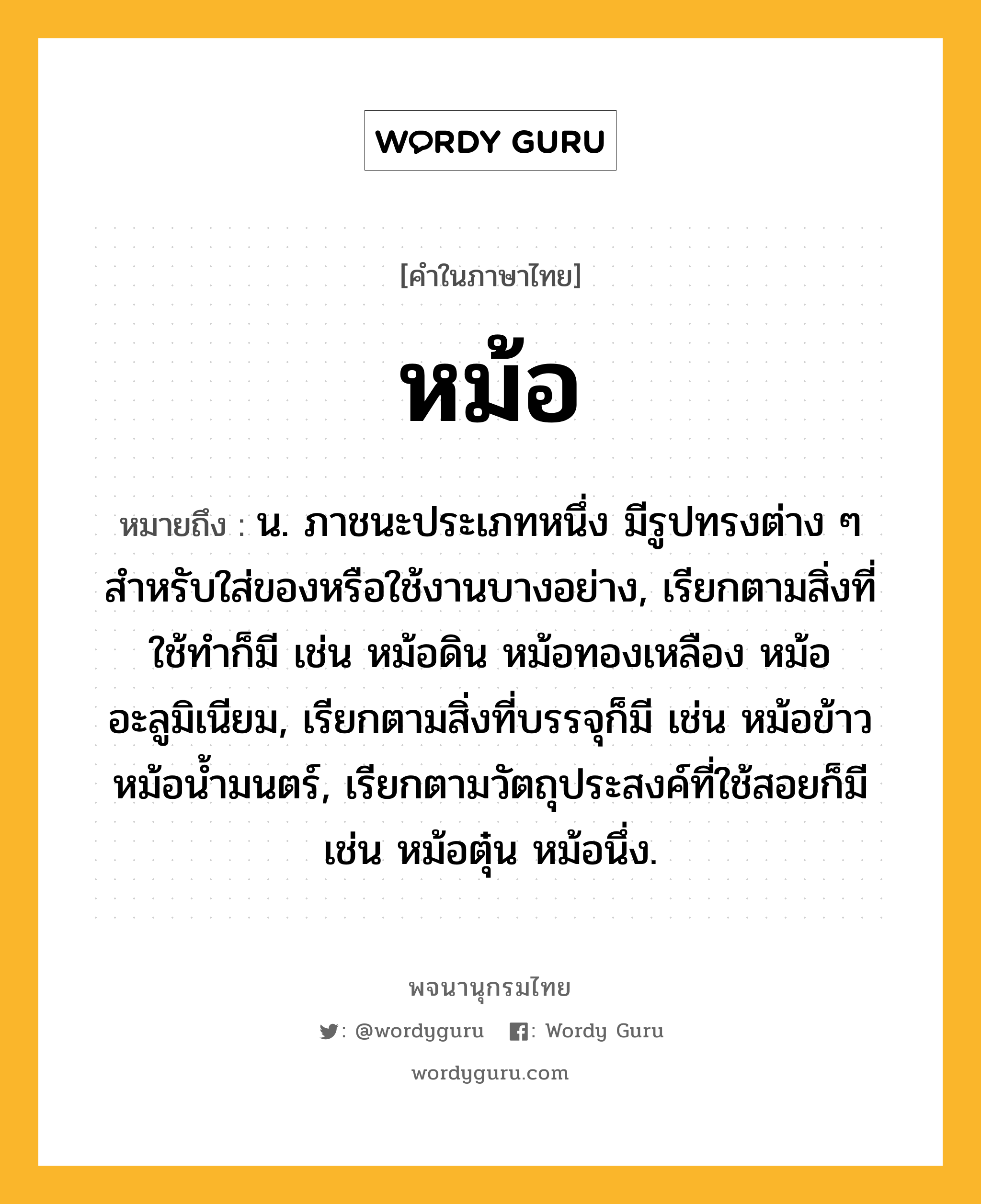 หม้อ ความหมาย หมายถึงอะไร?, คำในภาษาไทย หม้อ หมายถึง น. ภาชนะประเภทหนึ่ง มีรูปทรงต่าง ๆ สำหรับใส่ของหรือใช้งานบางอย่าง, เรียกตามสิ่งที่ใช้ทำก็มี เช่น หม้อดิน หม้อทองเหลือง หม้ออะลูมิเนียม, เรียกตามสิ่งที่บรรจุก็มี เช่น หม้อข้าว หม้อน้ำมนตร์, เรียกตามวัตถุประสงค์ที่ใช้สอยก็มี เช่น หม้อตุ๋น หม้อนึ่ง.