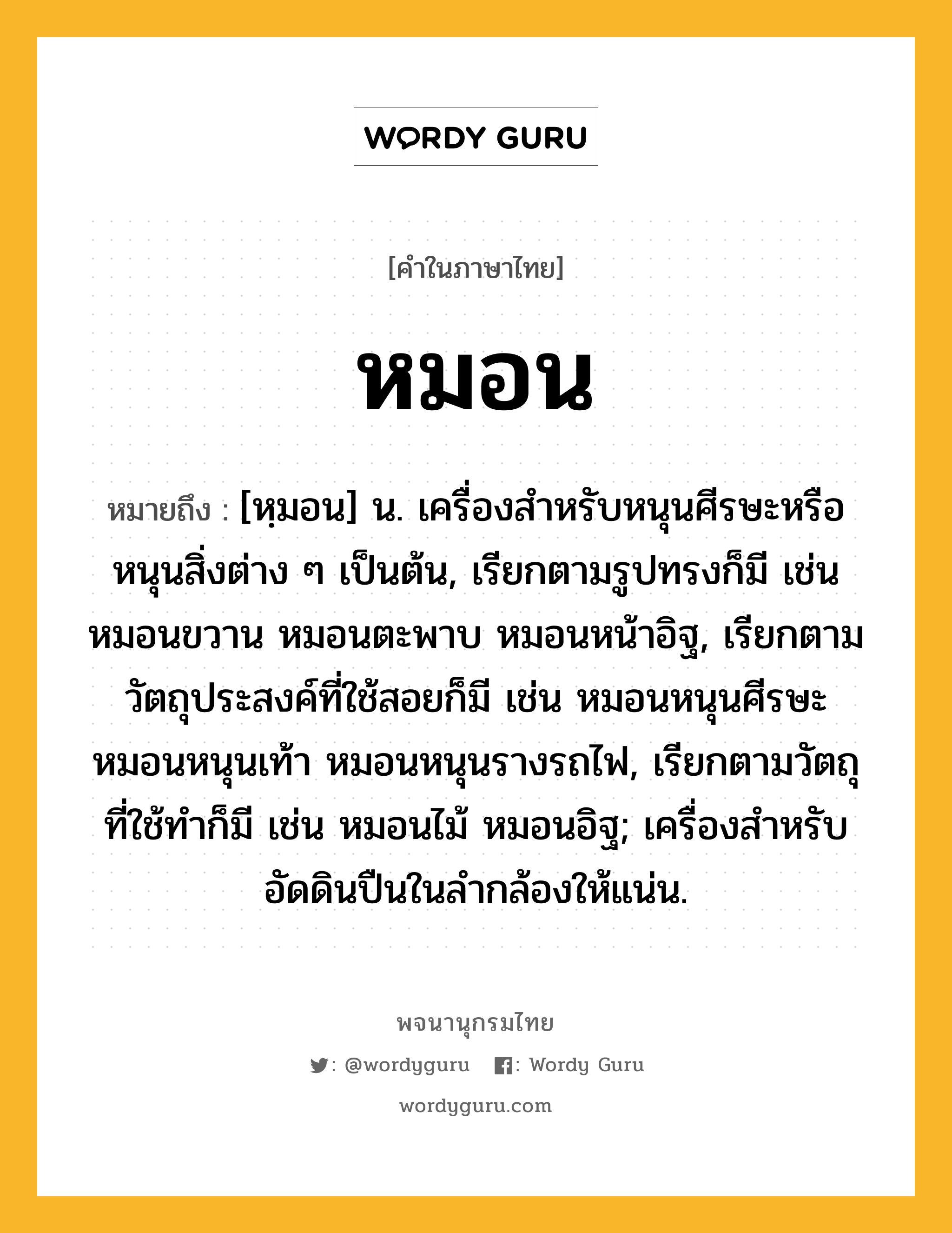 หมอน ความหมาย หมายถึงอะไร?, คำในภาษาไทย หมอน หมายถึง [หฺมอน] น. เครื่องสําหรับหนุนศีรษะหรือหนุนสิ่งต่าง ๆ เป็นต้น, เรียกตามรูปทรงก็มี เช่น หมอนขวาน หมอนตะพาบ หมอนหน้าอิฐ, เรียกตามวัตถุประสงค์ที่ใช้สอยก็มี เช่น หมอนหนุนศีรษะ หมอนหนุนเท้า หมอนหนุนรางรถไฟ, เรียกตามวัตถุที่ใช้ทำก็มี เช่น หมอนไม้ หมอนอิฐ; เครื่องสําหรับอัดดินปืนในลํากล้องให้แน่น.