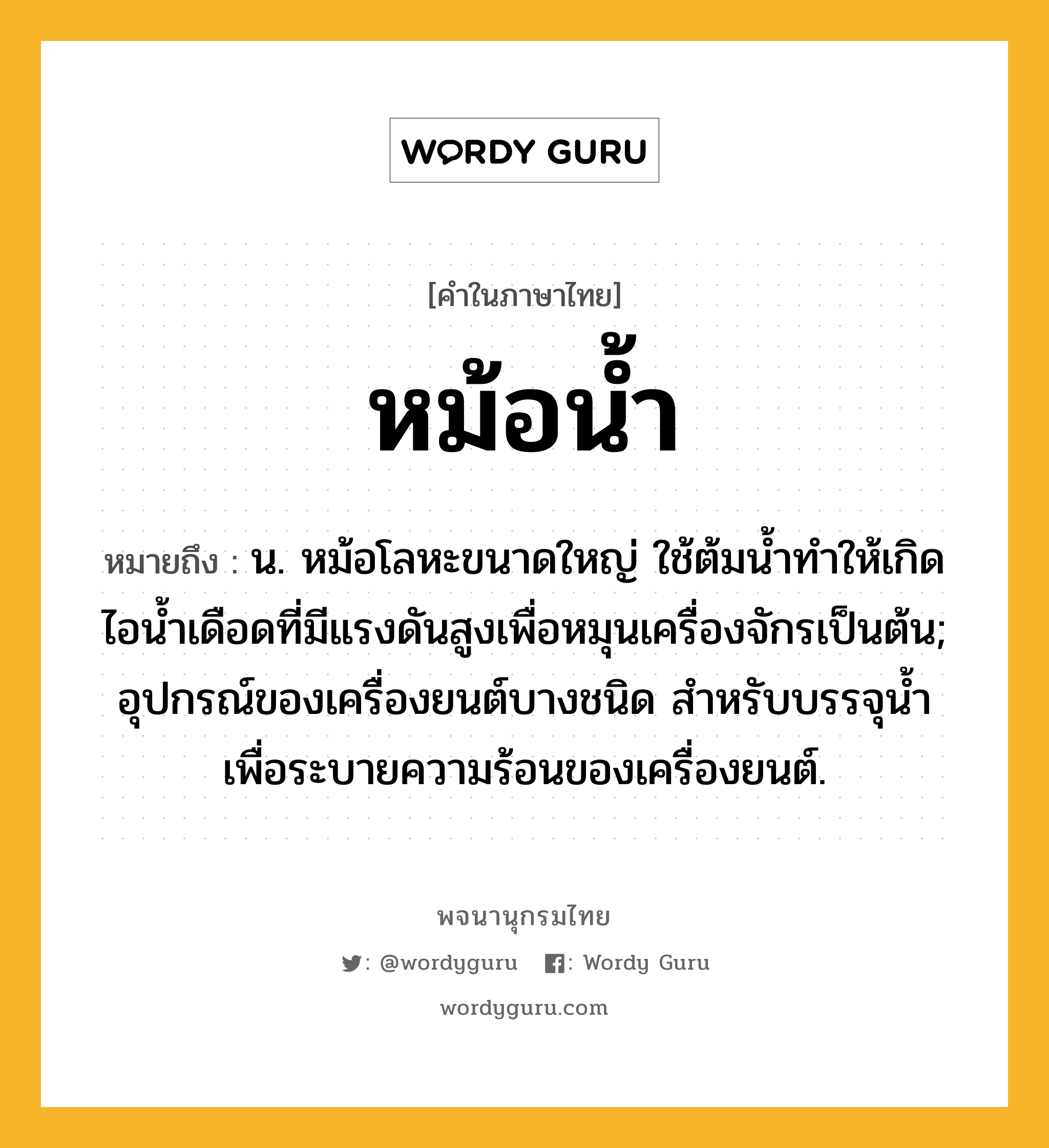 หม้อน้ำ ความหมาย หมายถึงอะไร?, คำในภาษาไทย หม้อน้ำ หมายถึง น. หม้อโลหะขนาดใหญ่ ใช้ต้มนํ้าทําให้เกิดไอนํ้าเดือดที่มีแรงดันสูงเพื่อหมุนเครื่องจักรเป็นต้น; อุปกรณ์ของเครื่องยนต์บางชนิด สําหรับบรรจุนํ้าเพื่อระบายความร้อนของเครื่องยนต์.