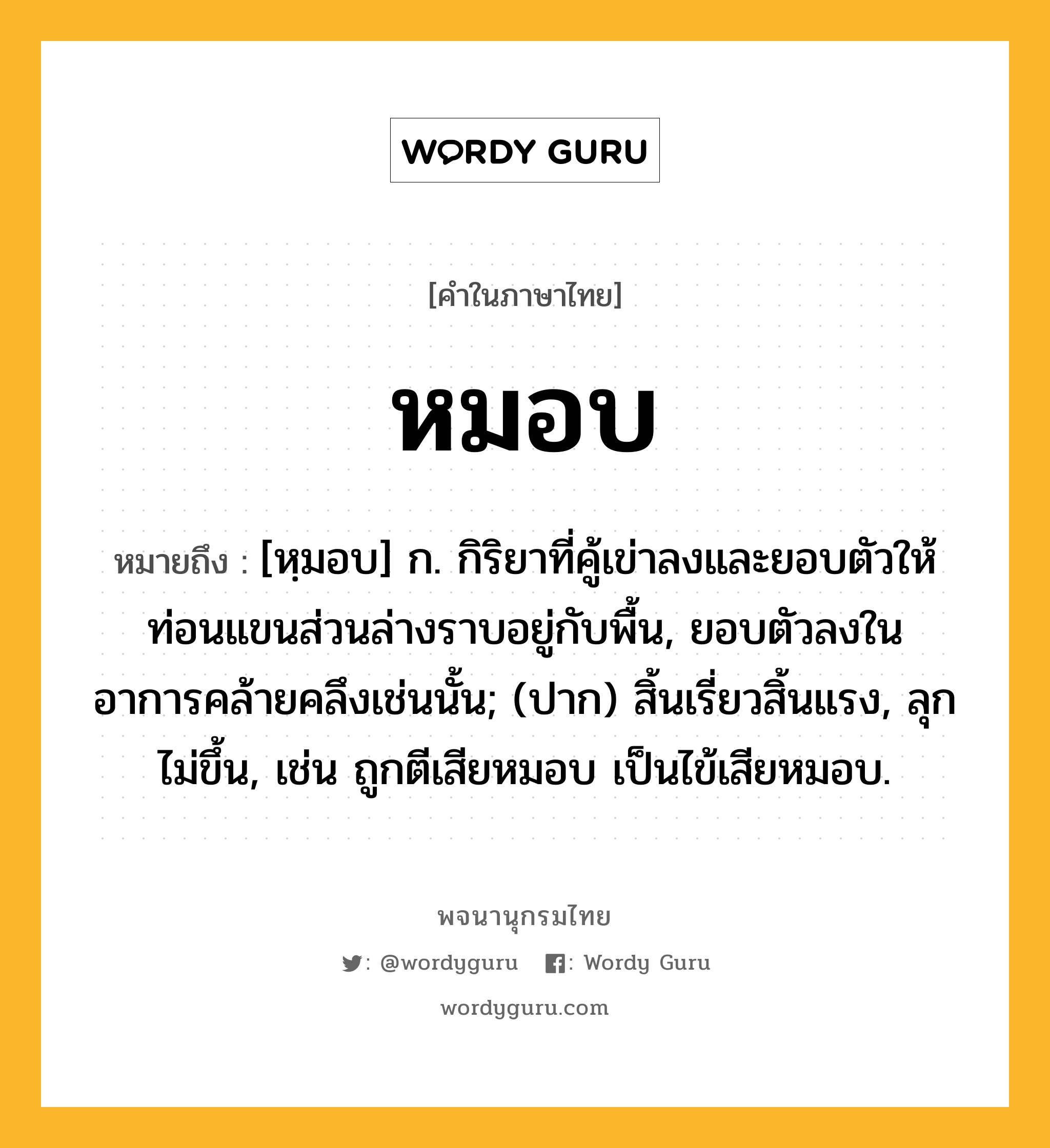 หมอบ ความหมาย หมายถึงอะไร?, คำในภาษาไทย หมอบ หมายถึง [หฺมอบ] ก. กิริยาที่คู้เข่าลงและยอบตัวให้ท่อนแขนส่วนล่างราบอยู่กับพื้น, ยอบตัวลงในอาการคล้ายคลึงเช่นนั้น; (ปาก) สิ้นเรี่ยวสิ้นแรง, ลุกไม่ขึ้น, เช่น ถูกตีเสียหมอบ เป็นไข้เสียหมอบ.