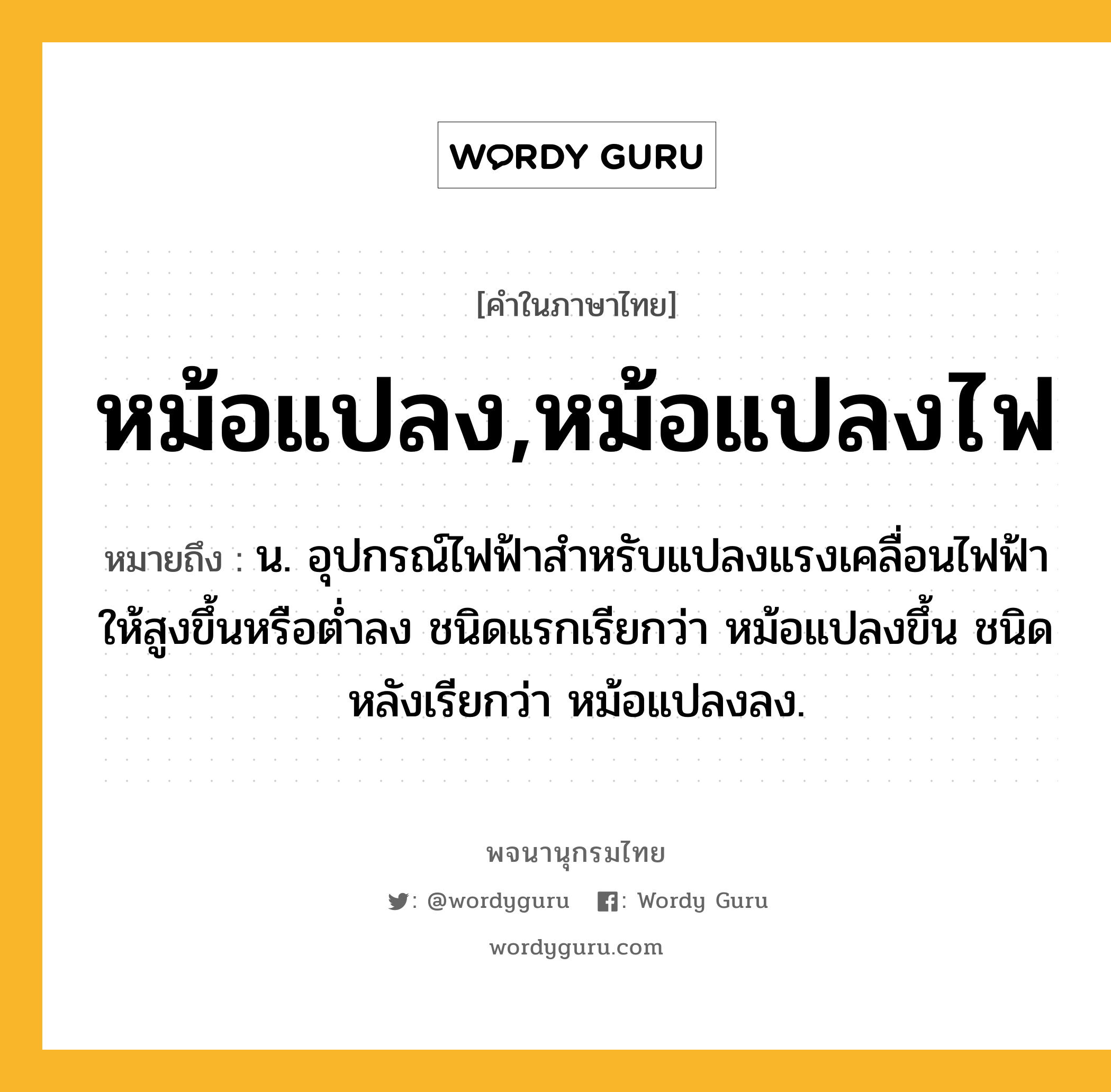 หม้อแปลง,หม้อแปลงไฟ ความหมาย หมายถึงอะไร?, คำในภาษาไทย หม้อแปลง,หม้อแปลงไฟ หมายถึง น. อุปกรณ์ไฟฟ้าสําหรับแปลงแรงเคลื่อนไฟฟ้าให้สูงขึ้นหรือตํ่าลง ชนิดแรกเรียกว่า หม้อแปลงขึ้น ชนิดหลังเรียกว่า หม้อแปลงลง.