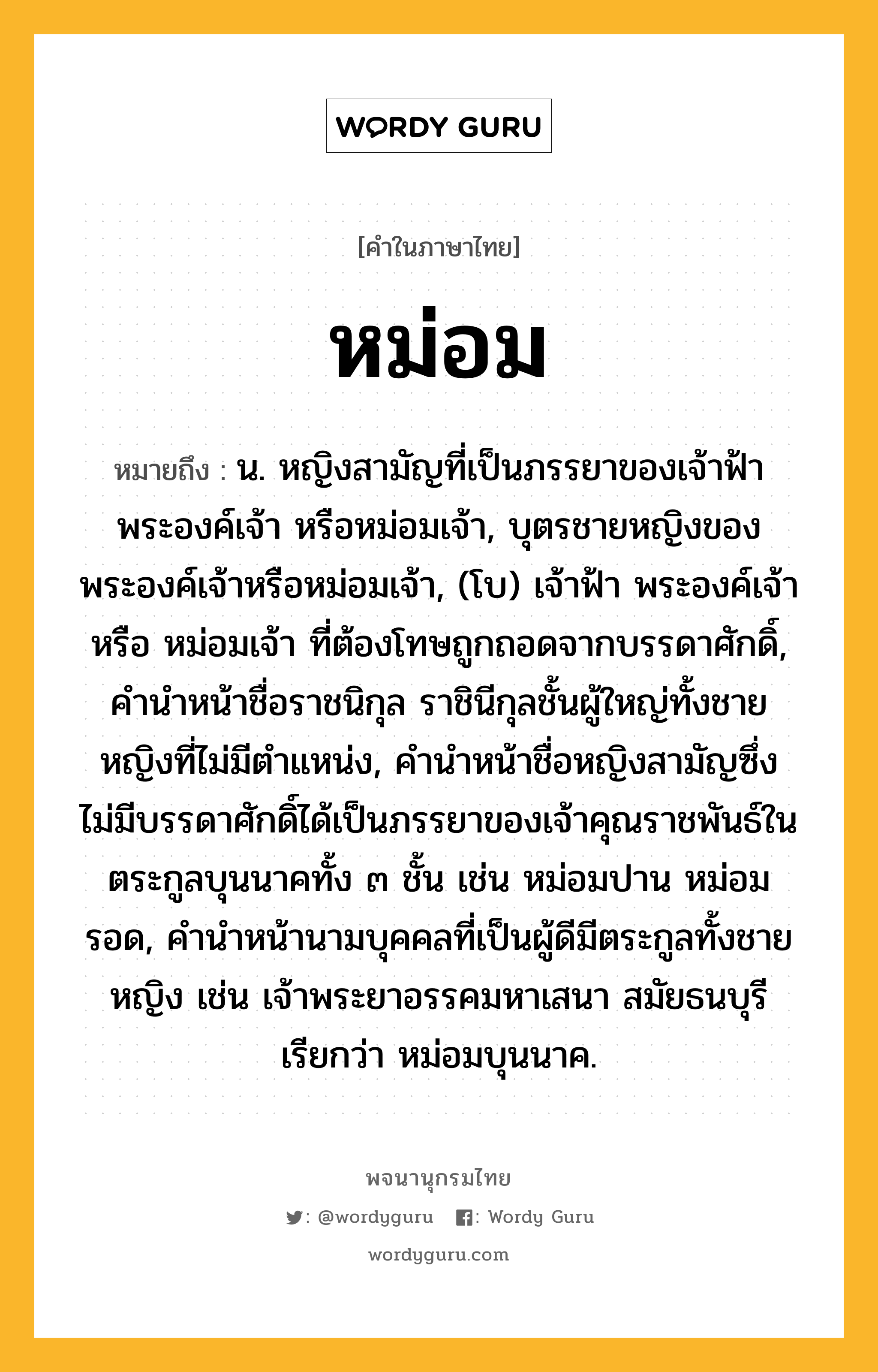 หม่อม ความหมาย หมายถึงอะไร?, คำในภาษาไทย หม่อม หมายถึง น. หญิงสามัญที่เป็นภรรยาของเจ้าฟ้า พระองค์เจ้า หรือหม่อมเจ้า, บุตรชายหญิงของพระองค์เจ้าหรือหม่อมเจ้า, (โบ) เจ้าฟ้า พระองค์เจ้า หรือ หม่อมเจ้า ที่ต้องโทษถูกถอดจากบรรดาศักดิ์, คํานําหน้าชื่อราชนิกุล ราชินีกุลชั้นผู้ใหญ่ทั้งชายหญิงที่ไม่มีตําแหน่ง, คํานําหน้าชื่อหญิงสามัญซึ่งไม่มีบรรดาศักดิ์ได้เป็นภรรยาของเจ้าคุณราชพันธ์ในตระกูลบุนนาคทั้ง ๓ ชั้น เช่น หม่อมปาน หม่อมรอด, คํานําหน้านามบุคคลที่เป็นผู้ดีมีตระกูลทั้งชายหญิง เช่น เจ้าพระยาอรรคมหาเสนา สมัยธนบุรี เรียกว่า หม่อมบุนนาค.