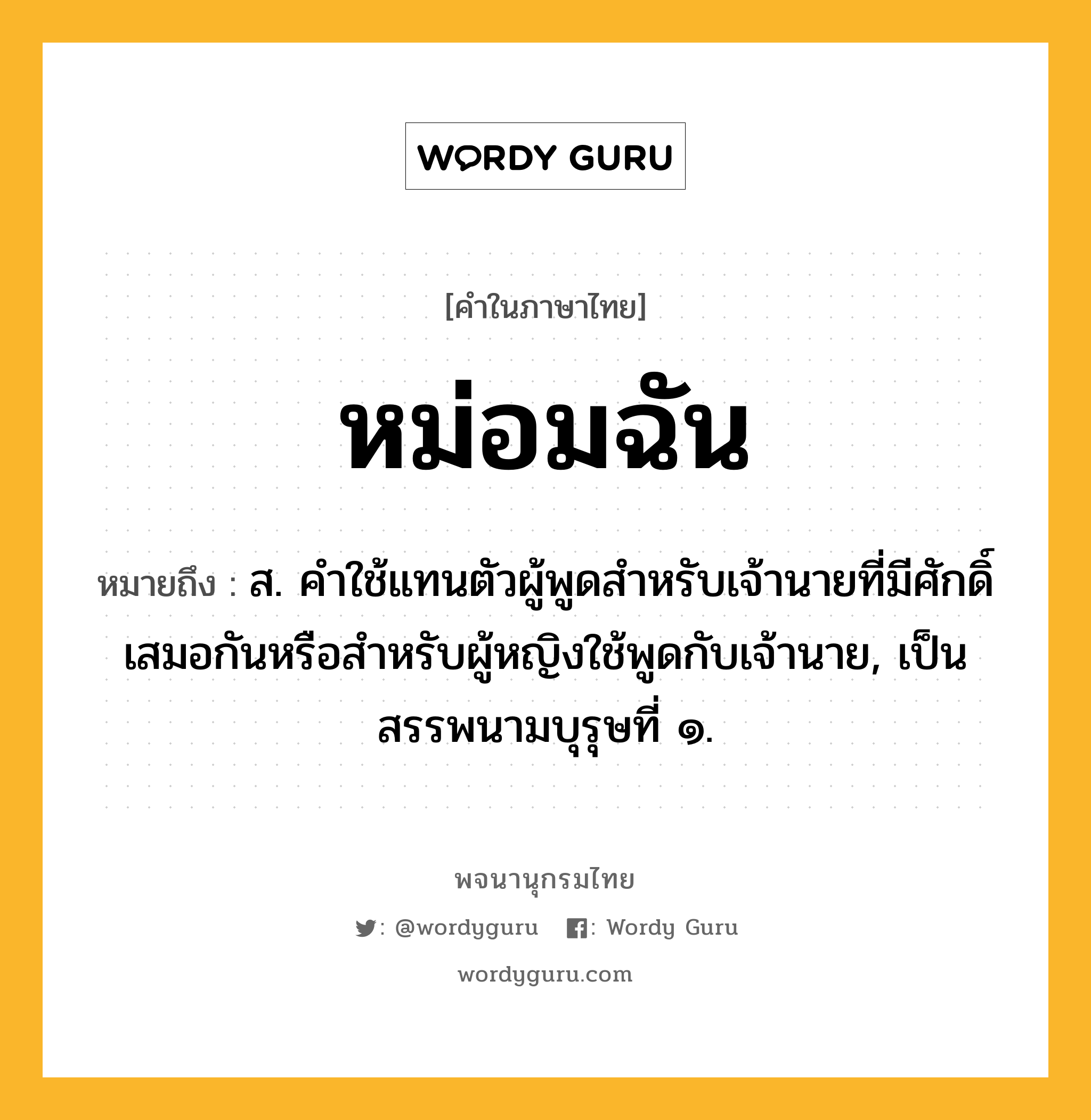 หม่อมฉัน ความหมาย หมายถึงอะไร?, คำในภาษาไทย หม่อมฉัน หมายถึง ส. คําใช้แทนตัวผู้พูดสําหรับเจ้านายที่มีศักดิ์เสมอกันหรือสําหรับผู้หญิงใช้พูดกับเจ้านาย, เป็นสรรพนามบุรุษที่ ๑.