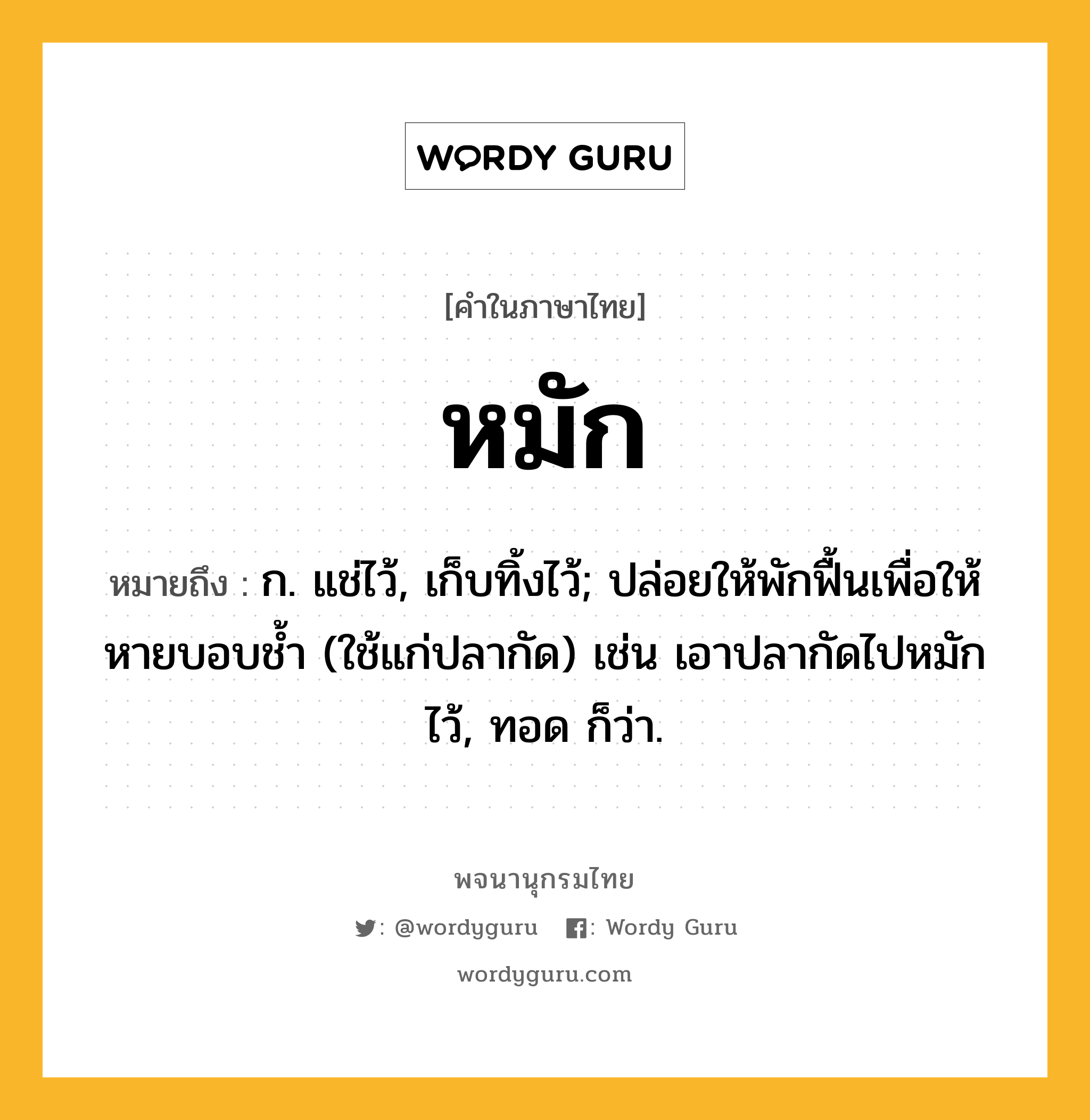 หมัก ความหมาย หมายถึงอะไร?, คำในภาษาไทย หมัก หมายถึง ก. แช่ไว้, เก็บทิ้งไว้; ปล่อยให้พักฟื้นเพื่อให้หายบอบชํ้า (ใช้แก่ปลากัด) เช่น เอาปลากัดไปหมักไว้, ทอด ก็ว่า.