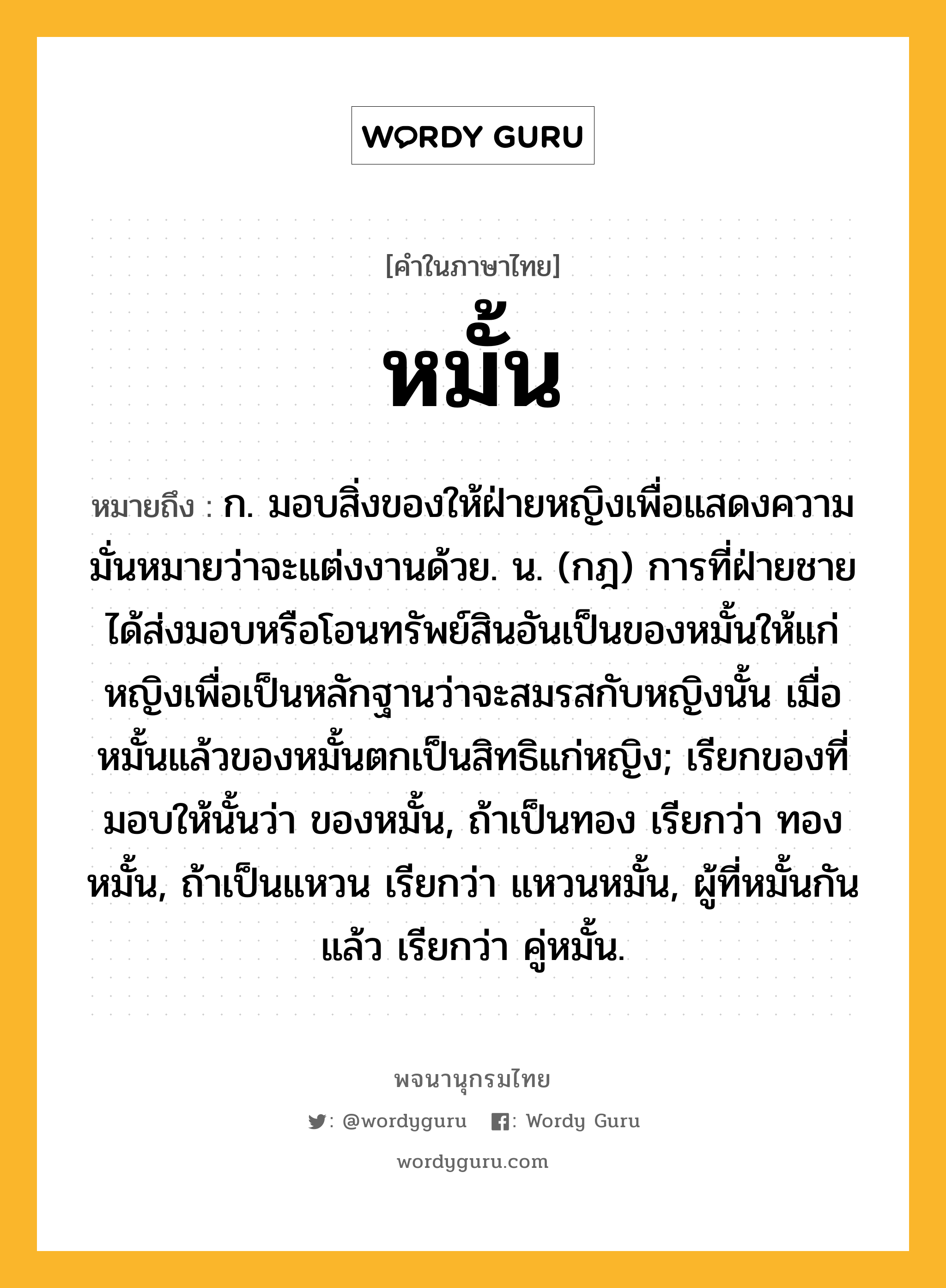 หมั้น ความหมาย หมายถึงอะไร?, คำในภาษาไทย หมั้น หมายถึง ก. มอบสิ่งของให้ฝ่ายหญิงเพื่อแสดงความมั่นหมายว่าจะแต่งงานด้วย. น. (กฎ) การที่ฝ่ายชายได้ส่งมอบหรือโอนทรัพย์สินอันเป็นของหมั้นให้แก่หญิงเพื่อเป็นหลักฐานว่าจะสมรสกับหญิงนั้น เมื่อหมั้นแล้วของหมั้นตกเป็นสิทธิแก่หญิง; เรียกของที่มอบให้นั้นว่า ของหมั้น, ถ้าเป็นทอง เรียกว่า ทองหมั้น, ถ้าเป็นแหวน เรียกว่า แหวนหมั้น, ผู้ที่หมั้นกันแล้ว เรียกว่า คู่หมั้น.