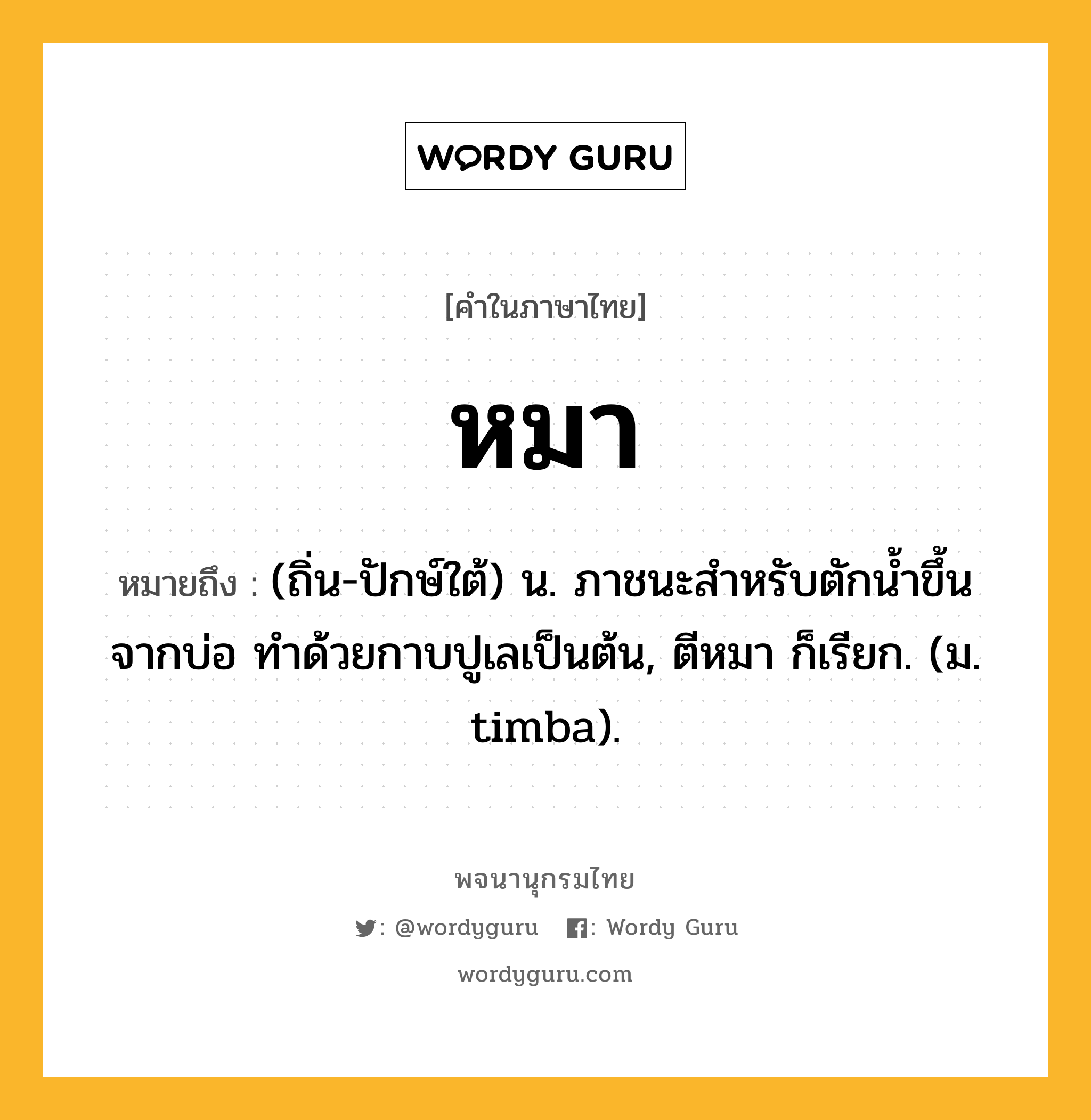 หมา ความหมาย หมายถึงอะไร?, คำในภาษาไทย หมา หมายถึง (ถิ่น-ปักษ์ใต้) น. ภาชนะสำหรับตักน้ำขึ้นจากบ่อ ทำด้วยกาบปูเลเป็นต้น, ตีหมา ก็เรียก. (ม. timba).