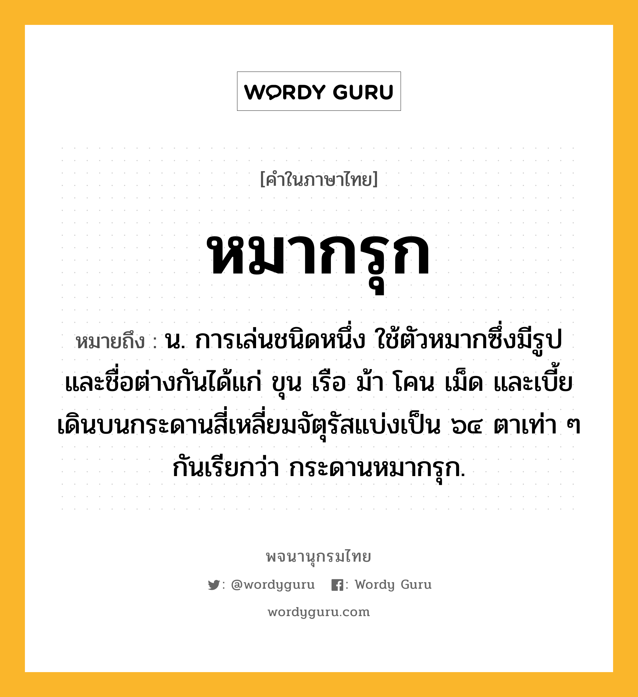 หมากรุก ความหมาย หมายถึงอะไร?, คำในภาษาไทย หมากรุก หมายถึง น. การเล่นชนิดหนึ่ง ใช้ตัวหมากซึ่งมีรูปและชื่อต่างกันได้แก่ ขุน เรือ ม้า โคน เม็ด และเบี้ย เดินบนกระดานสี่เหลี่ยมจัตุรัสแบ่งเป็น ๖๔ ตาเท่า ๆ กันเรียกว่า กระดานหมากรุก.