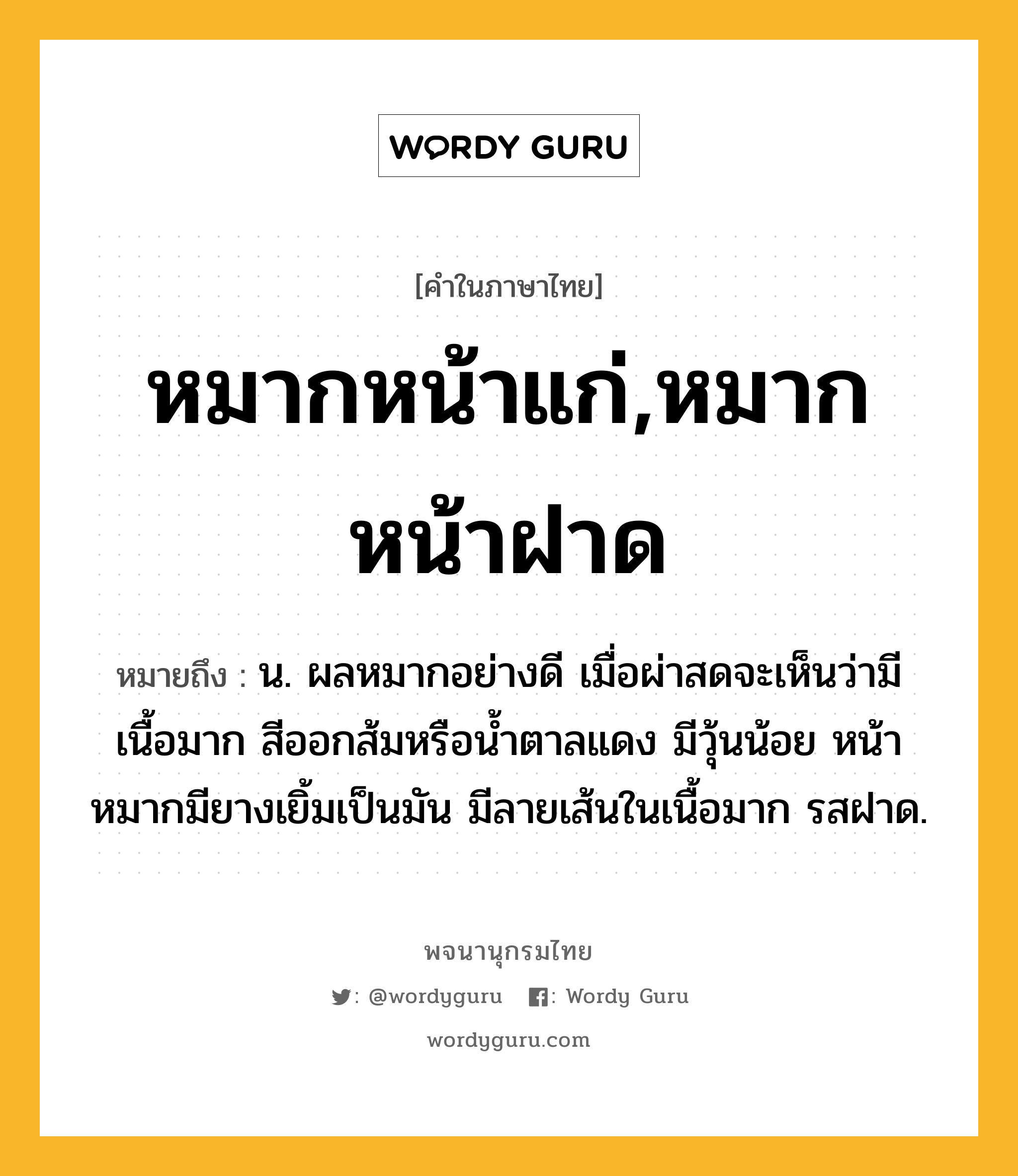 หมากหน้าแก่,หมากหน้าฝาด ความหมาย หมายถึงอะไร?, คำในภาษาไทย หมากหน้าแก่,หมากหน้าฝาด หมายถึง น. ผลหมากอย่างดี เมื่อผ่าสดจะเห็นว่ามีเนื้อมาก สีออกส้มหรือน้ำตาลแดง มีวุ้นน้อย หน้าหมากมียางเยิ้มเป็นมัน มีลายเส้นในเนื้อมาก รสฝาด.