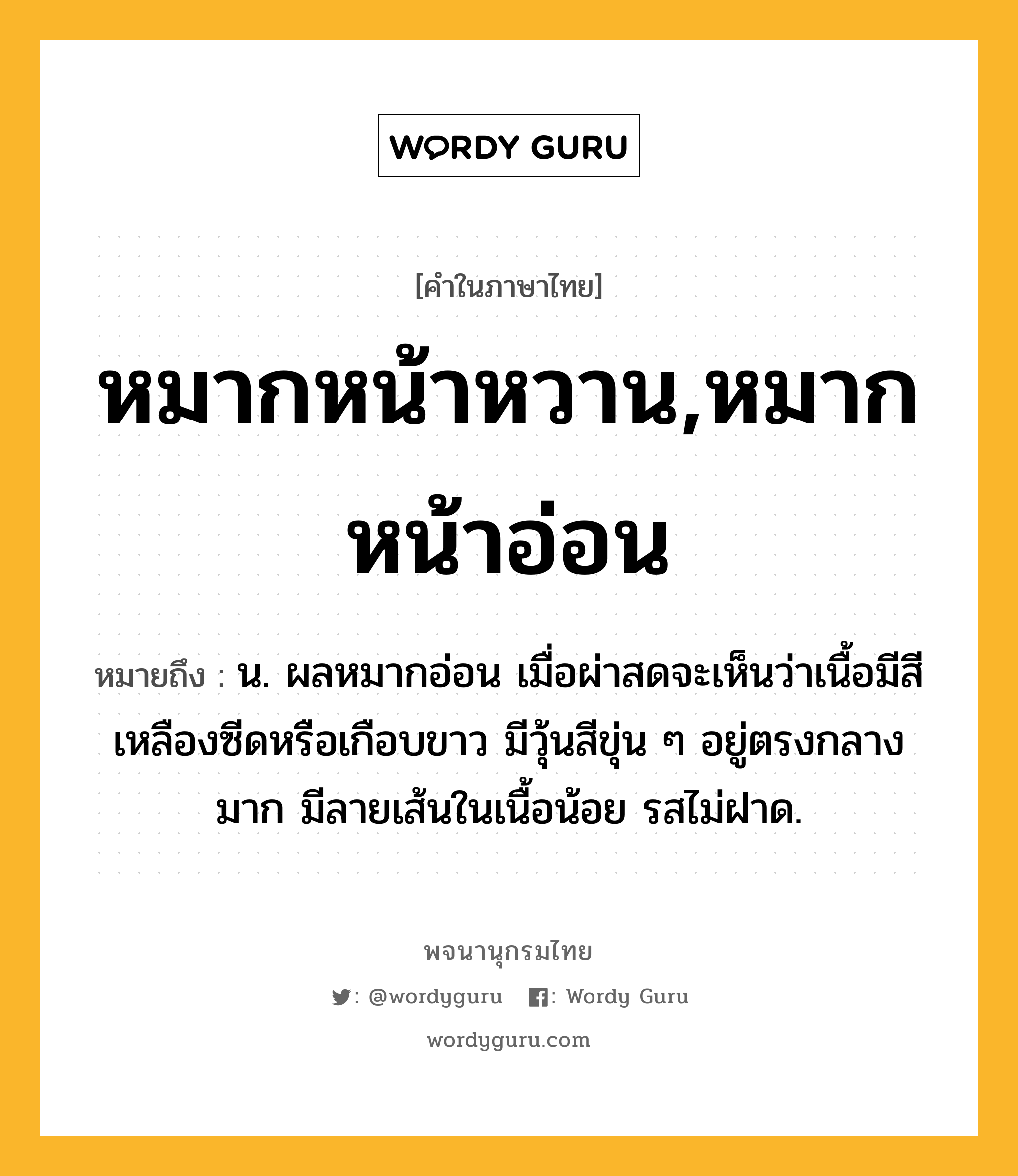 หมากหน้าหวาน,หมากหน้าอ่อน ความหมาย หมายถึงอะไร?, คำในภาษาไทย หมากหน้าหวาน,หมากหน้าอ่อน หมายถึง น. ผลหมากอ่อน เมื่อผ่าสดจะเห็นว่าเนื้อมีสีเหลืองซีดหรือเกือบขาว มีวุ้นสีขุ่น ๆ อยู่ตรงกลางมาก มีลายเส้นในเนื้อน้อย รสไม่ฝาด.