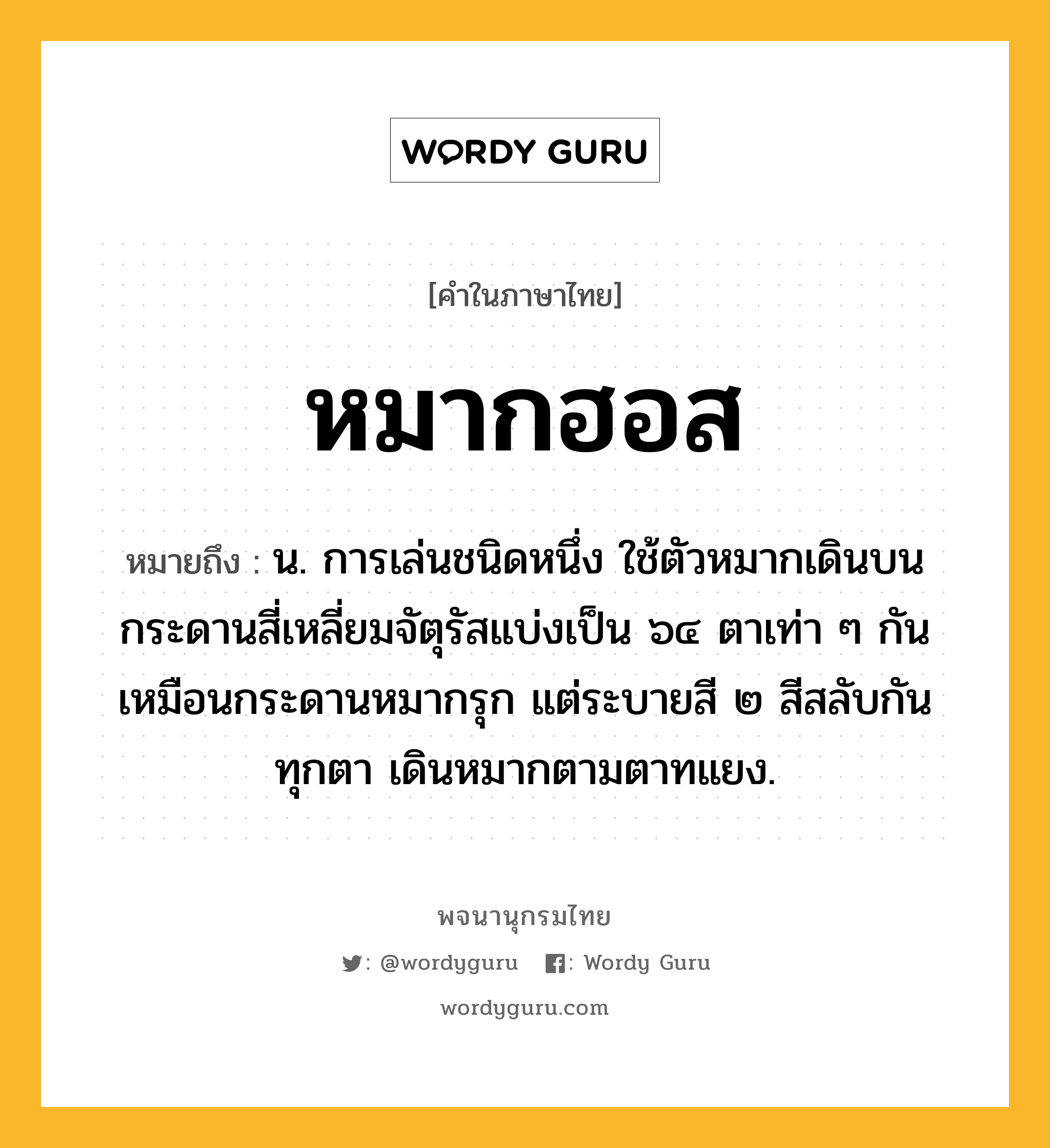 หมากฮอส ความหมาย หมายถึงอะไร?, คำในภาษาไทย หมากฮอส หมายถึง น. การเล่นชนิดหนึ่ง ใช้ตัวหมากเดินบนกระดานสี่เหลี่ยมจัตุรัสแบ่งเป็น ๖๔ ตาเท่า ๆ กันเหมือนกระดานหมากรุก แต่ระบายสี ๒ สีสลับกันทุกตา เดินหมากตามตาทแยง.