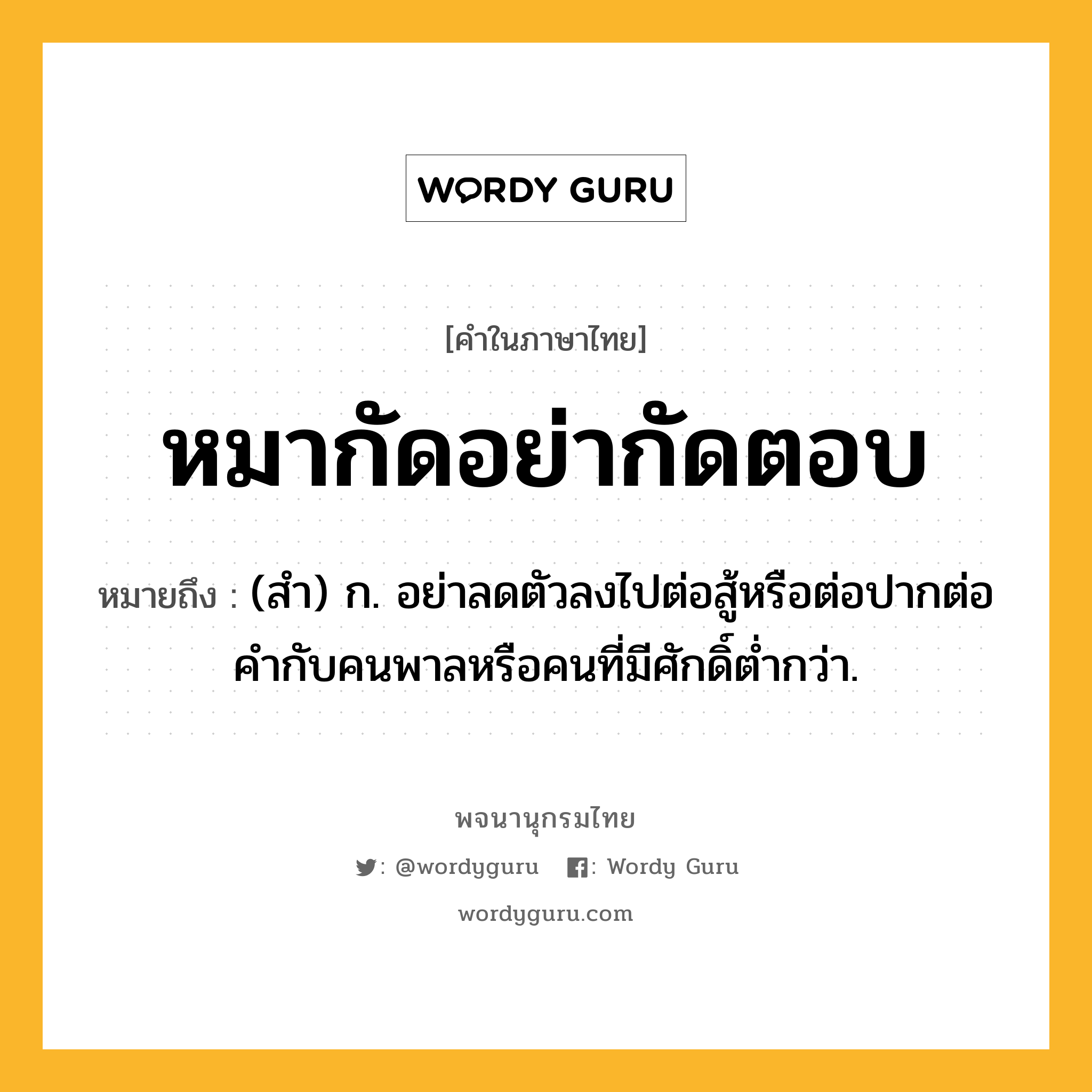 หมากัดอย่ากัดตอบ ความหมาย หมายถึงอะไร?, คำในภาษาไทย หมากัดอย่ากัดตอบ หมายถึง (สำ) ก. อย่าลดตัวลงไปต่อสู้หรือต่อปากต่อคำกับคนพาลหรือคนที่มีศักดิ์ต่ำกว่า.