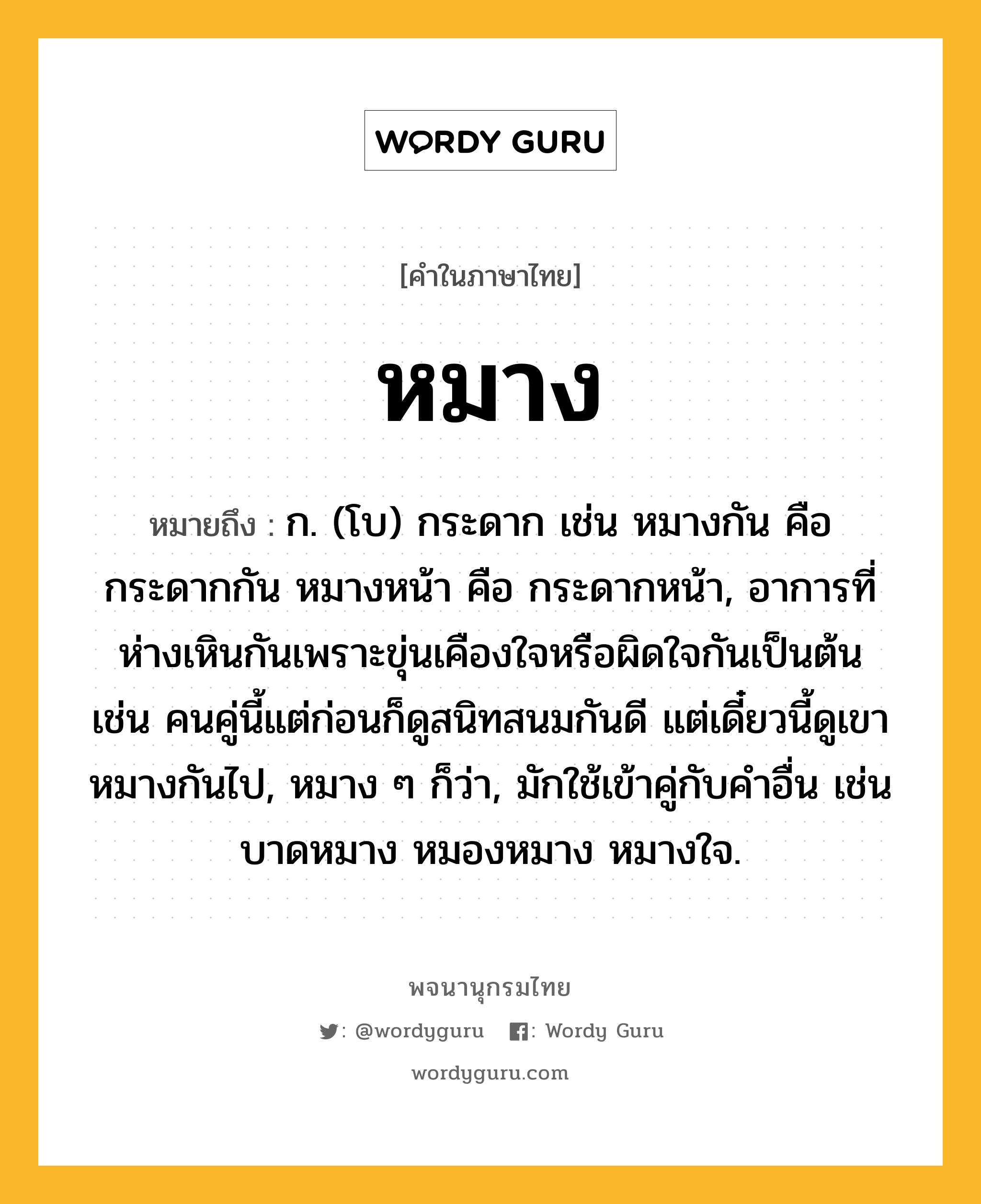 หมาง ความหมาย หมายถึงอะไร?, คำในภาษาไทย หมาง หมายถึง ก. (โบ) กระดาก เช่น หมางกัน คือ กระดากกัน หมางหน้า คือ กระดากหน้า, อาการที่ห่างเหินกันเพราะขุ่นเคืองใจหรือผิดใจกันเป็นต้น เช่น คนคู่นี้แต่ก่อนก็ดูสนิทสนมกันดี แต่เดี๋ยวนี้ดูเขาหมางกันไป, หมาง ๆ ก็ว่า, มักใช้เข้าคู่กับคำอื่น เช่น บาดหมาง หมองหมาง หมางใจ.