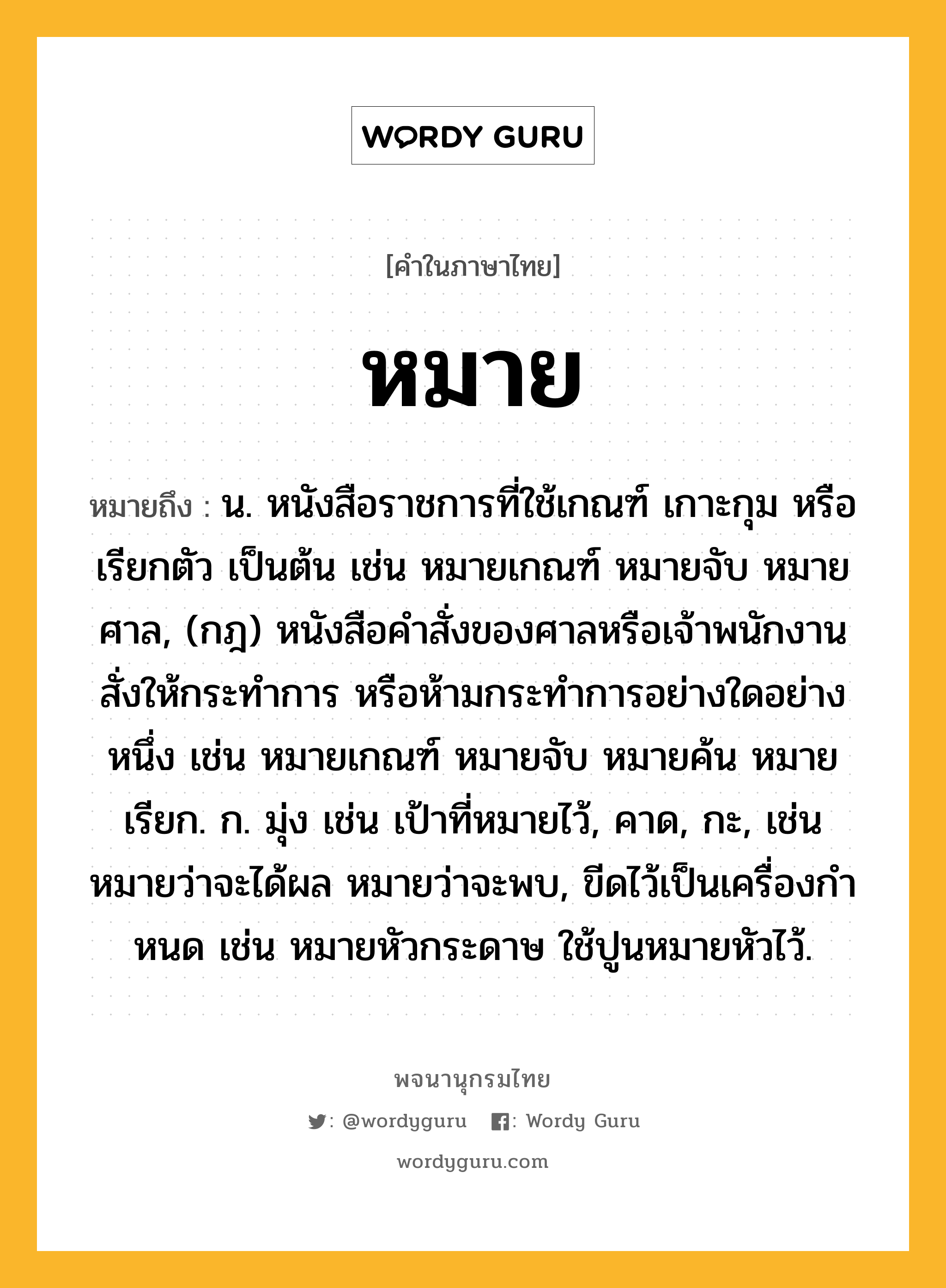 หมาย ความหมาย หมายถึงอะไร?, คำในภาษาไทย หมาย หมายถึง น. หนังสือราชการที่ใช้เกณฑ์ เกาะกุม หรือ เรียกตัว เป็นต้น เช่น หมายเกณฑ์ หมายจับ หมายศาล, (กฎ) หนังสือคําสั่งของศาลหรือเจ้าพนักงานสั่งให้กระทําการ หรือห้ามกระทําการอย่างใดอย่างหนึ่ง เช่น หมายเกณฑ์ หมายจับ หมายค้น หมายเรียก. ก. มุ่ง เช่น เป้าที่หมายไว้, คาด, กะ, เช่น หมายว่าจะได้ผล หมายว่าจะพบ, ขีดไว้เป็นเครื่องกําหนด เช่น หมายหัวกระดาษ ใช้ปูนหมายหัวไว้.