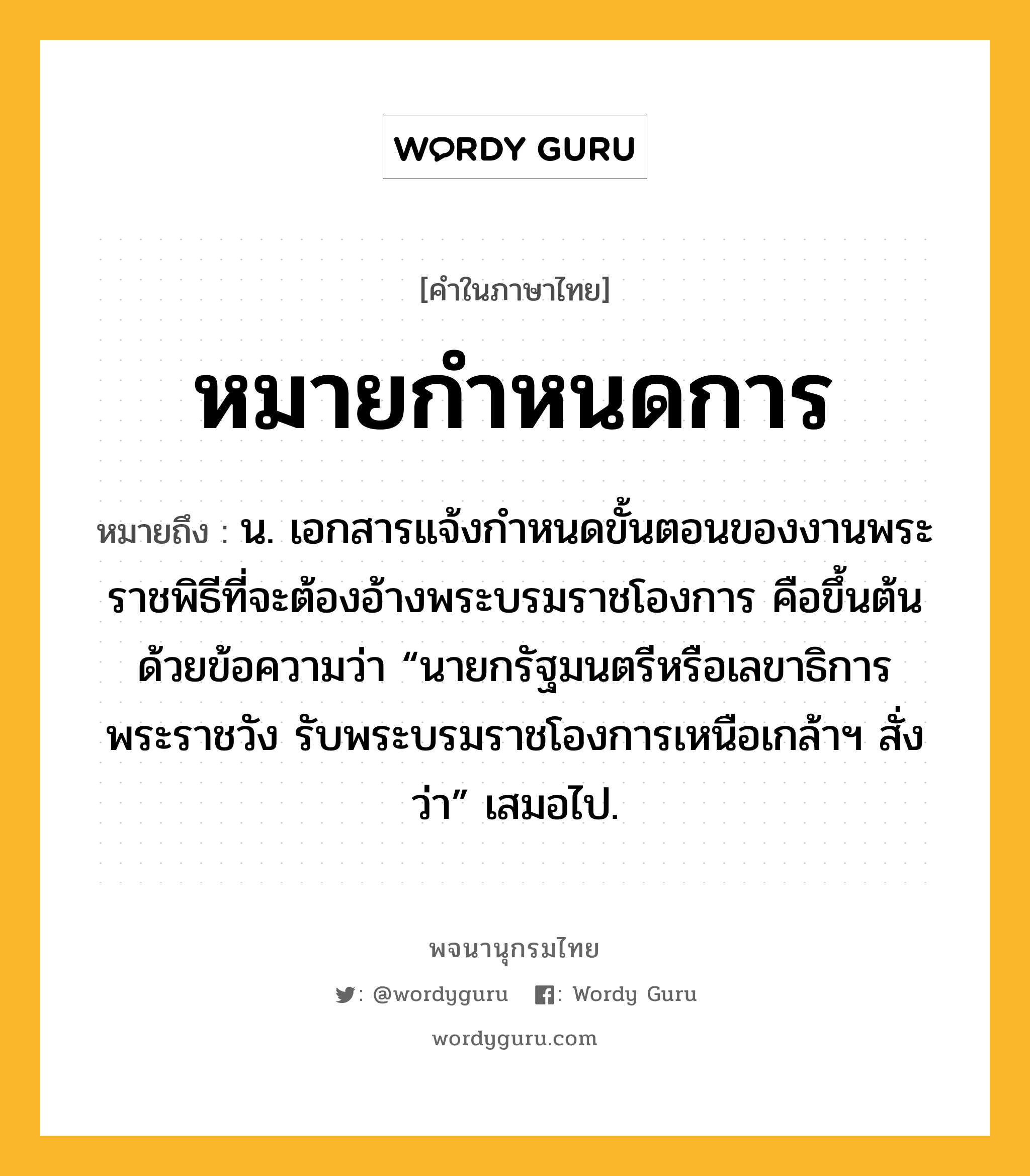 หมายกำหนดการ ความหมาย หมายถึงอะไร?, คำในภาษาไทย หมายกำหนดการ หมายถึง น. เอกสารแจ้งกําหนดขั้นตอนของงานพระราชพิธีที่จะต้องอ้างพระบรมราชโองการ คือขึ้นต้นด้วยข้อความว่า “นายกรัฐมนตรีหรือเลขาธิการพระราชวัง รับพระบรมราชโองการเหนือเกล้าฯ สั่งว่า” เสมอไป.