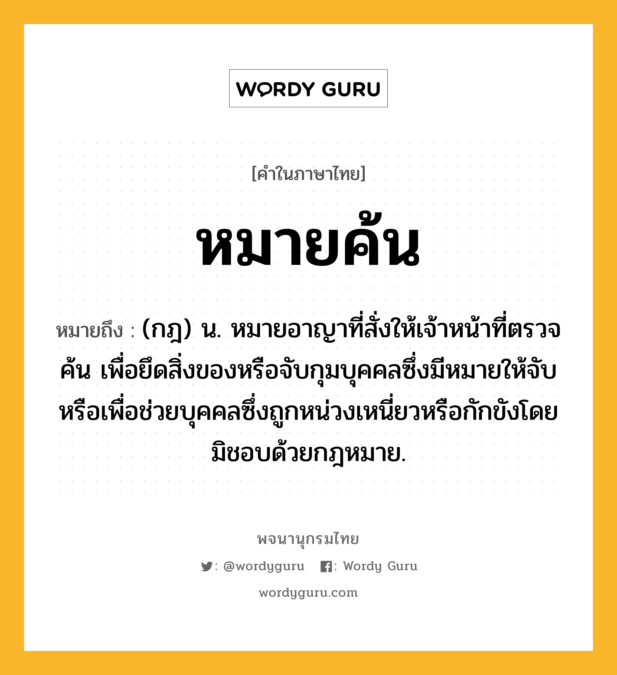 หมายค้น ความหมาย หมายถึงอะไร?, คำในภาษาไทย หมายค้น หมายถึง (กฎ) น. หมายอาญาที่สั่งให้เจ้าหน้าที่ตรวจค้น เพื่อยึดสิ่งของหรือจับกุมบุคคลซึ่งมีหมายให้จับ หรือเพื่อช่วยบุคคลซึ่งถูกหน่วงเหนี่ยวหรือกักขังโดยมิชอบด้วยกฎหมาย.