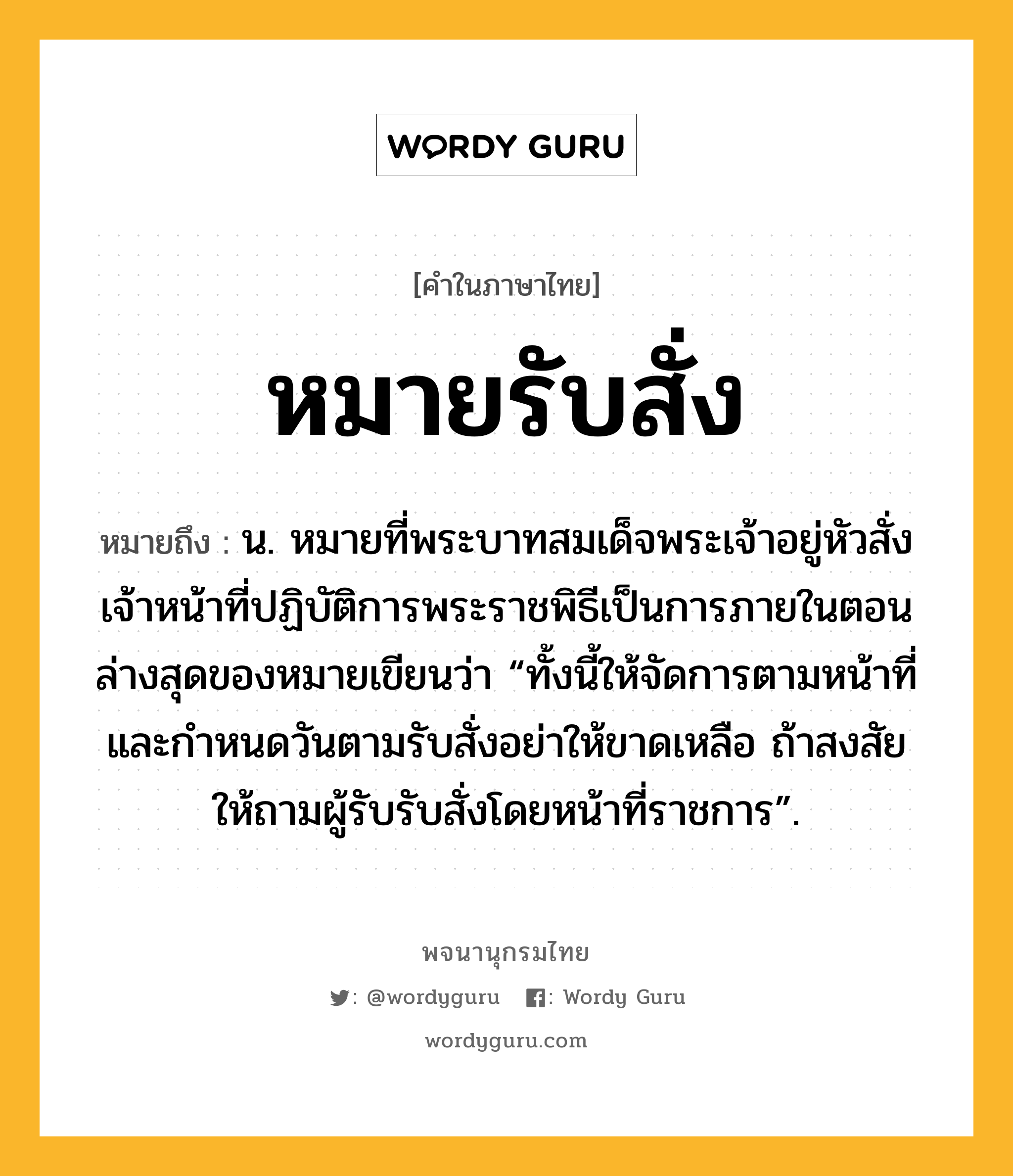 หมายรับสั่ง ความหมาย หมายถึงอะไร?, คำในภาษาไทย หมายรับสั่ง หมายถึง น. หมายที่พระบาทสมเด็จพระเจ้าอยู่หัวสั่งเจ้าหน้าที่ปฏิบัติการพระราชพิธีเป็นการภายในตอนล่างสุดของหมายเขียนว่า “ทั้งนี้ให้จัดการตามหน้าที่และกำหนดวันตามรับสั่งอย่าให้ขาดเหลือ ถ้าสงสัยให้ถามผู้รับรับสั่งโดยหน้าที่ราชการ”.