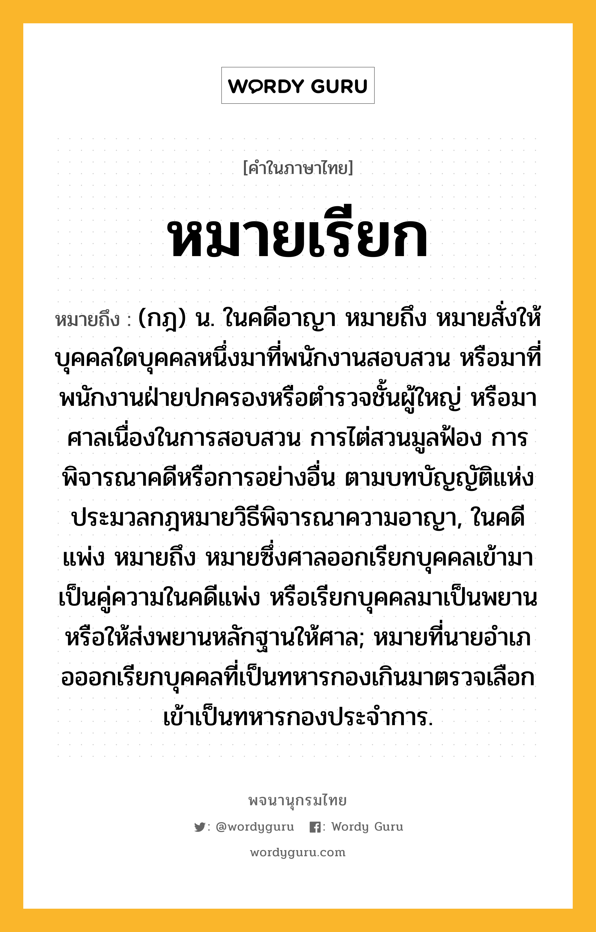 หมายเรียก ความหมาย หมายถึงอะไร?, คำในภาษาไทย หมายเรียก หมายถึง (กฎ) น. ในคดีอาญา หมายถึง หมายสั่งให้บุคคลใดบุคคลหนึ่งมาที่พนักงานสอบสวน หรือมาที่พนักงานฝ่ายปกครองหรือตํารวจชั้นผู้ใหญ่ หรือมาศาลเนื่องในการสอบสวน การไต่สวนมูลฟ้อง การพิจารณาคดีหรือการอย่างอื่น ตามบทบัญญัติแห่งประมวลกฎหมายวิธีพิจารณาความอาญา, ในคดีแพ่ง หมายถึง หมายซึ่งศาลออกเรียกบุคคลเข้ามาเป็นคู่ความในคดีแพ่ง หรือเรียกบุคคลมาเป็นพยาน หรือให้ส่งพยานหลักฐานให้ศาล; หมายที่นายอําเภอออกเรียกบุคคลที่เป็นทหารกองเกินมาตรวจเลือกเข้าเป็นทหารกองประจําการ.