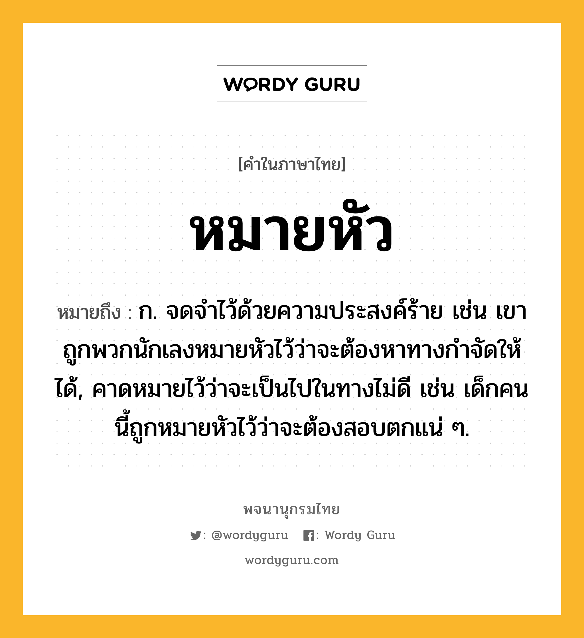 หมายหัว ความหมาย หมายถึงอะไร?, คำในภาษาไทย หมายหัว หมายถึง ก. จดจำไว้ด้วยความประสงค์ร้าย เช่น เขาถูกพวกนักเลงหมายหัวไว้ว่าจะต้องหาทางกำจัดให้ได้, คาดหมายไว้ว่าจะเป็นไปในทางไม่ดี เช่น เด็กคนนี้ถูกหมายหัวไว้ว่าจะต้องสอบตกแน่ ๆ.